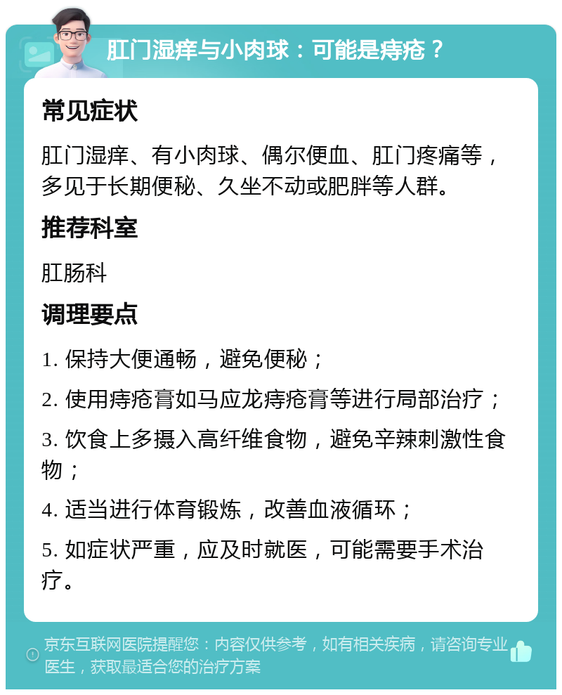 肛门湿痒与小肉球：可能是痔疮？ 常见症状 肛门湿痒、有小肉球、偶尔便血、肛门疼痛等，多见于长期便秘、久坐不动或肥胖等人群。 推荐科室 肛肠科 调理要点 1. 保持大便通畅，避免便秘； 2. 使用痔疮膏如马应龙痔疮膏等进行局部治疗； 3. 饮食上多摄入高纤维食物，避免辛辣刺激性食物； 4. 适当进行体育锻炼，改善血液循环； 5. 如症状严重，应及时就医，可能需要手术治疗。