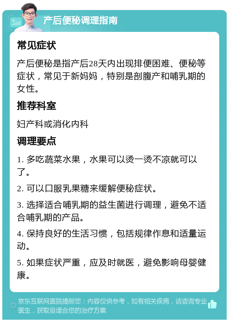 产后便秘调理指南 常见症状 产后便秘是指产后28天内出现排便困难、便秘等症状，常见于新妈妈，特别是剖腹产和哺乳期的女性。 推荐科室 妇产科或消化内科 调理要点 1. 多吃蔬菜水果，水果可以烫一烫不凉就可以了。 2. 可以口服乳果糖来缓解便秘症状。 3. 选择适合哺乳期的益生菌进行调理，避免不适合哺乳期的产品。 4. 保持良好的生活习惯，包括规律作息和适量运动。 5. 如果症状严重，应及时就医，避免影响母婴健康。