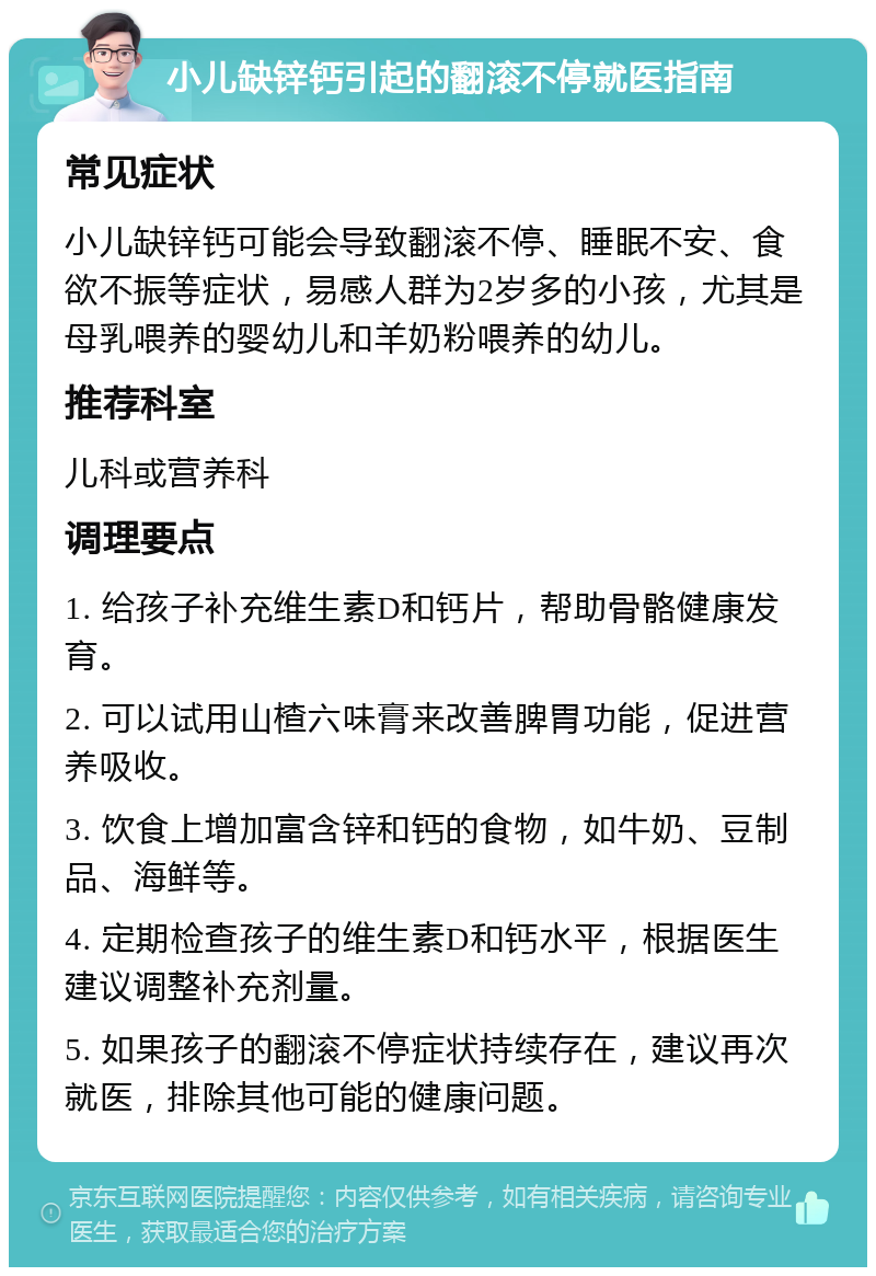 小儿缺锌钙引起的翻滚不停就医指南 常见症状 小儿缺锌钙可能会导致翻滚不停、睡眠不安、食欲不振等症状，易感人群为2岁多的小孩，尤其是母乳喂养的婴幼儿和羊奶粉喂养的幼儿。 推荐科室 儿科或营养科 调理要点 1. 给孩子补充维生素D和钙片，帮助骨骼健康发育。 2. 可以试用山楂六味膏来改善脾胃功能，促进营养吸收。 3. 饮食上增加富含锌和钙的食物，如牛奶、豆制品、海鲜等。 4. 定期检查孩子的维生素D和钙水平，根据医生建议调整补充剂量。 5. 如果孩子的翻滚不停症状持续存在，建议再次就医，排除其他可能的健康问题。