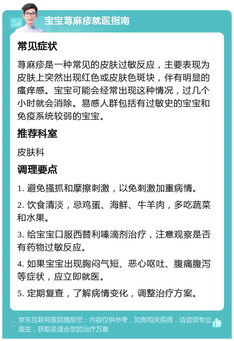 宝宝荨麻疹就医指南 常见症状 荨麻疹是一种常见的皮肤过敏反应，主要表现为皮肤上突然出现红色或皮肤色斑块，伴有明显的瘙痒感。宝宝可能会经常出现这种情况，过几个小时就会消除。易感人群包括有过敏史的宝宝和免疫系统较弱的宝宝。 推荐科室 皮肤科 调理要点 1. 避免搔抓和摩擦刺激，以免刺激加重病情。 2. 饮食清淡，忌鸡蛋、海鲜、牛羊肉，多吃蔬菜和水果。 3. 给宝宝口服西替利嗪滴剂治疗，注意观察是否有药物过敏反应。 4. 如果宝宝出现胸闷气短、恶心呕吐、腹痛腹泻等症状，应立即就医。 5. 定期复查，了解病情变化，调整治疗方案。