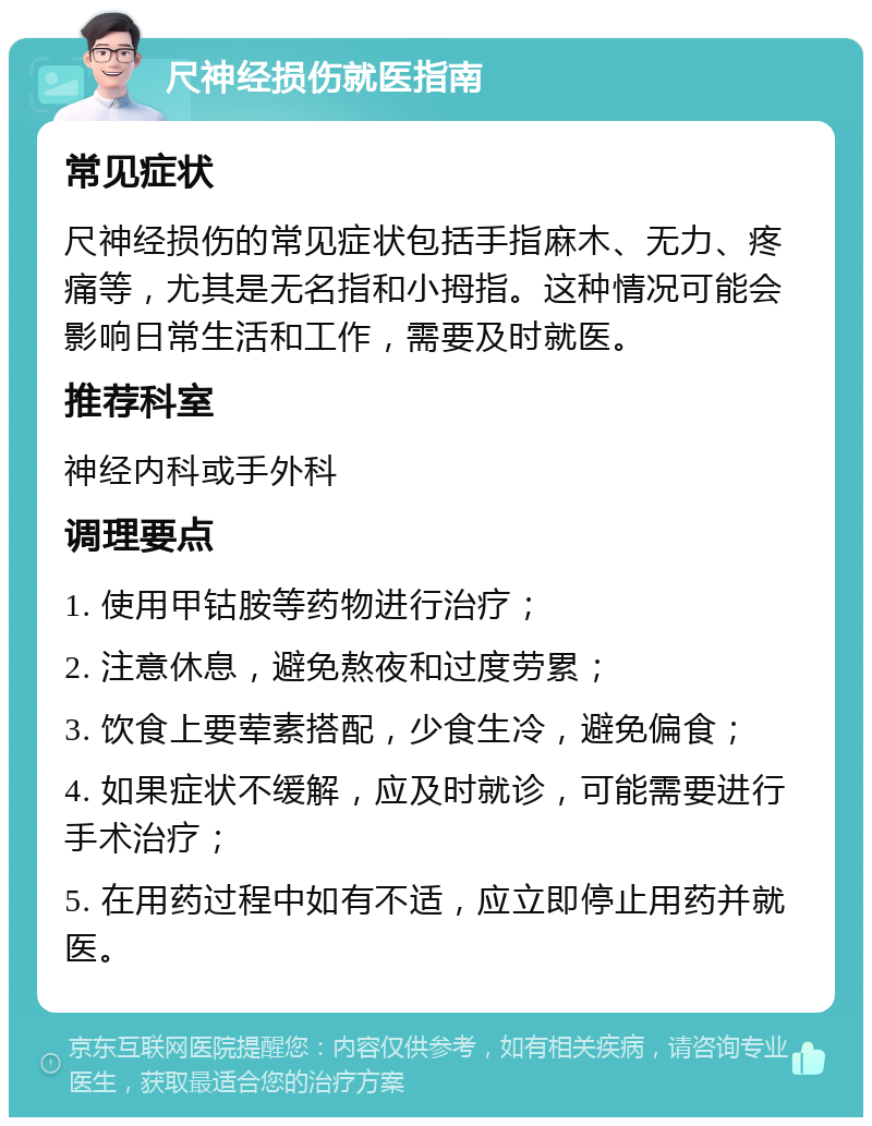 尺神经损伤就医指南 常见症状 尺神经损伤的常见症状包括手指麻木、无力、疼痛等，尤其是无名指和小拇指。这种情况可能会影响日常生活和工作，需要及时就医。 推荐科室 神经内科或手外科 调理要点 1. 使用甲钴胺等药物进行治疗； 2. 注意休息，避免熬夜和过度劳累； 3. 饮食上要荤素搭配，少食生冷，避免偏食； 4. 如果症状不缓解，应及时就诊，可能需要进行手术治疗； 5. 在用药过程中如有不适，应立即停止用药并就医。