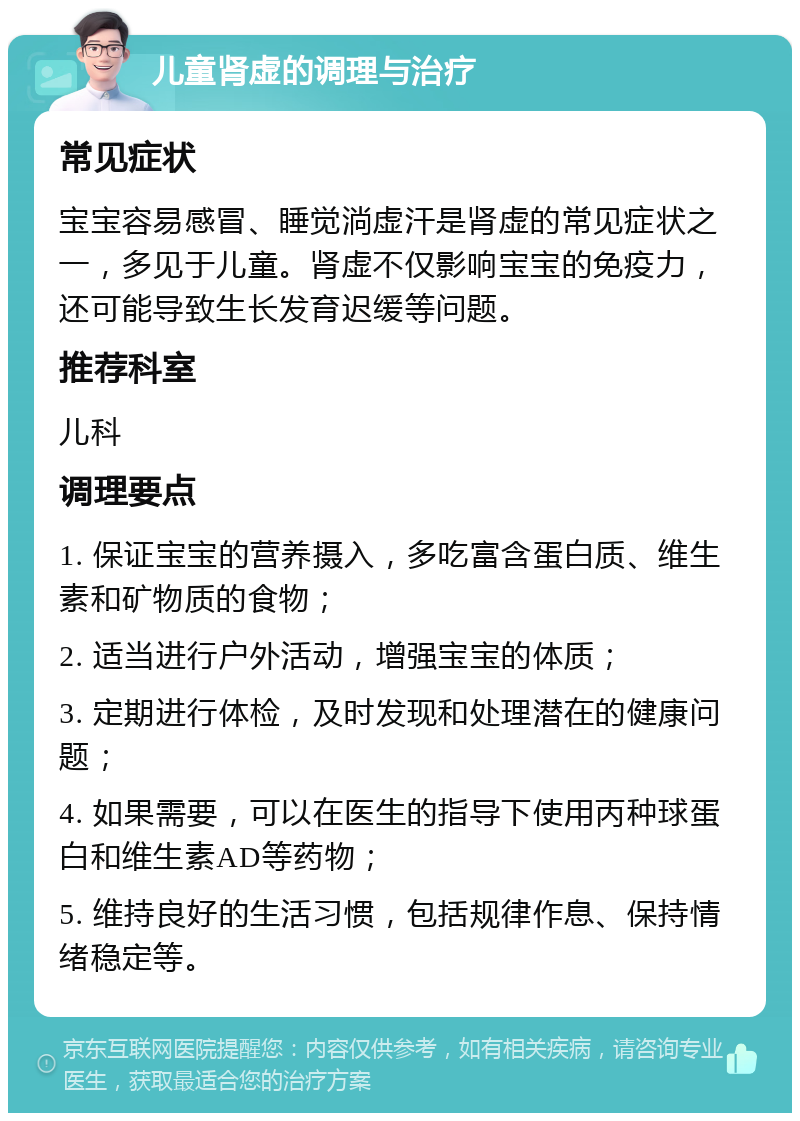 儿童肾虚的调理与治疗 常见症状 宝宝容易感冒、睡觉淌虚汗是肾虚的常见症状之一，多见于儿童。肾虚不仅影响宝宝的免疫力，还可能导致生长发育迟缓等问题。 推荐科室 儿科 调理要点 1. 保证宝宝的营养摄入，多吃富含蛋白质、维生素和矿物质的食物； 2. 适当进行户外活动，增强宝宝的体质； 3. 定期进行体检，及时发现和处理潜在的健康问题； 4. 如果需要，可以在医生的指导下使用丙种球蛋白和维生素AD等药物； 5. 维持良好的生活习惯，包括规律作息、保持情绪稳定等。