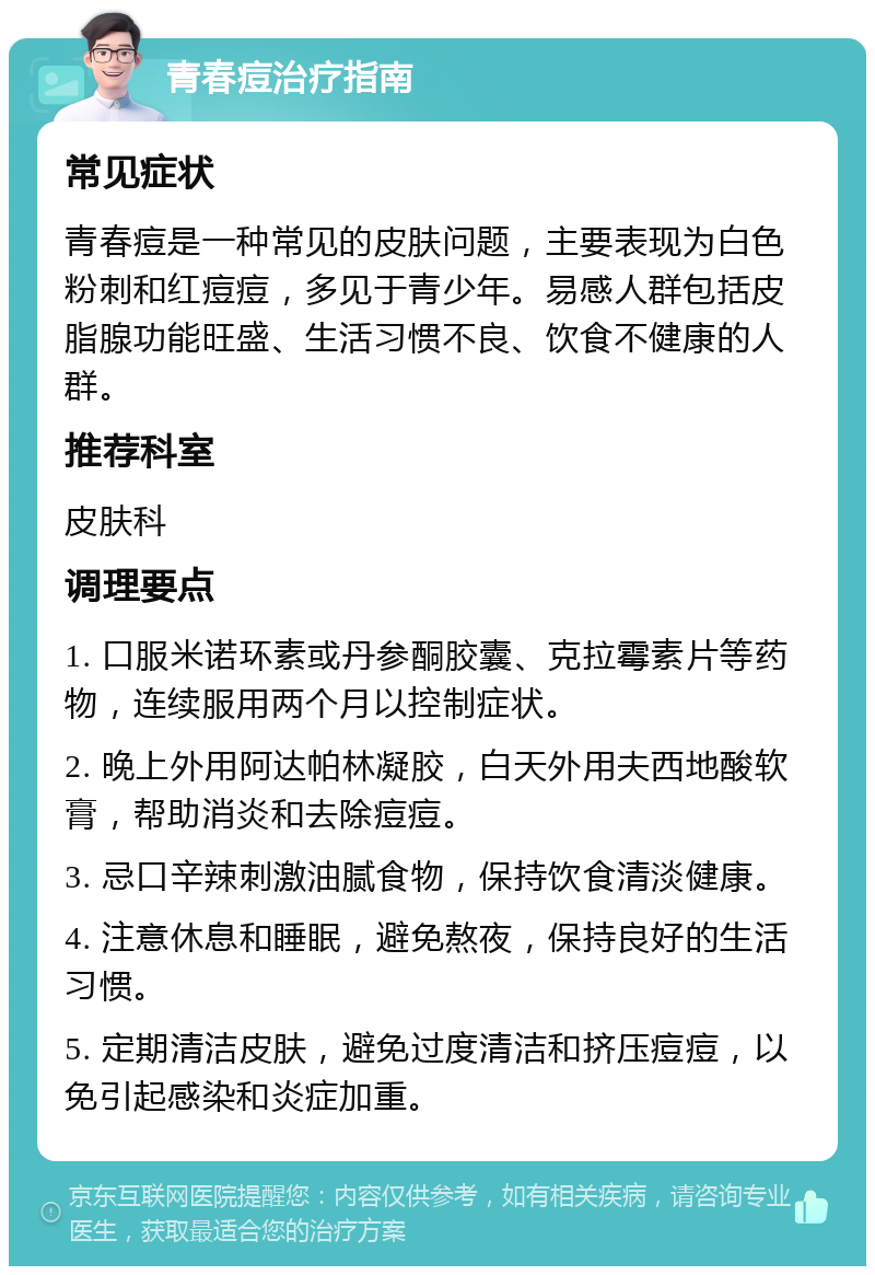 青春痘治疗指南 常见症状 青春痘是一种常见的皮肤问题，主要表现为白色粉刺和红痘痘，多见于青少年。易感人群包括皮脂腺功能旺盛、生活习惯不良、饮食不健康的人群。 推荐科室 皮肤科 调理要点 1. 口服米诺环素或丹参酮胶囊、克拉霉素片等药物，连续服用两个月以控制症状。 2. 晚上外用阿达帕林凝胶，白天外用夫西地酸软膏，帮助消炎和去除痘痘。 3. 忌口辛辣刺激油腻食物，保持饮食清淡健康。 4. 注意休息和睡眠，避免熬夜，保持良好的生活习惯。 5. 定期清洁皮肤，避免过度清洁和挤压痘痘，以免引起感染和炎症加重。