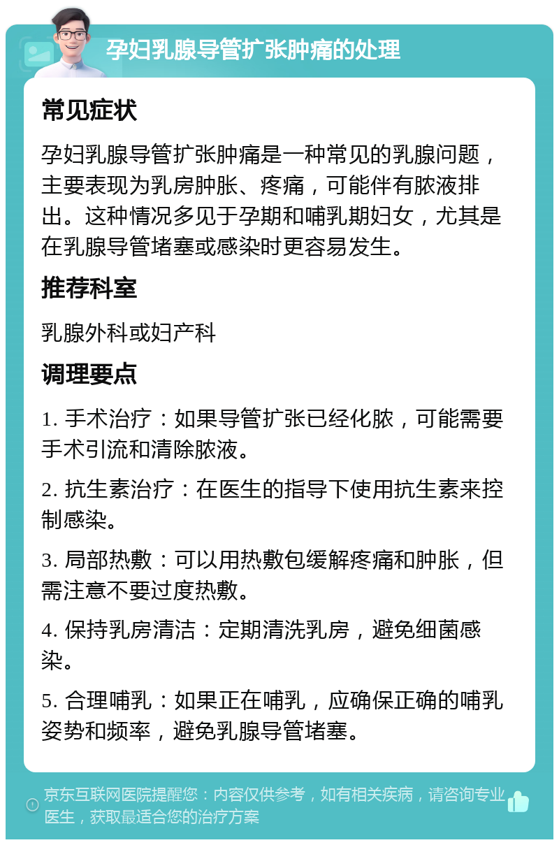 孕妇乳腺导管扩张肿痛的处理 常见症状 孕妇乳腺导管扩张肿痛是一种常见的乳腺问题，主要表现为乳房肿胀、疼痛，可能伴有脓液排出。这种情况多见于孕期和哺乳期妇女，尤其是在乳腺导管堵塞或感染时更容易发生。 推荐科室 乳腺外科或妇产科 调理要点 1. 手术治疗：如果导管扩张已经化脓，可能需要手术引流和清除脓液。 2. 抗生素治疗：在医生的指导下使用抗生素来控制感染。 3. 局部热敷：可以用热敷包缓解疼痛和肿胀，但需注意不要过度热敷。 4. 保持乳房清洁：定期清洗乳房，避免细菌感染。 5. 合理哺乳：如果正在哺乳，应确保正确的哺乳姿势和频率，避免乳腺导管堵塞。