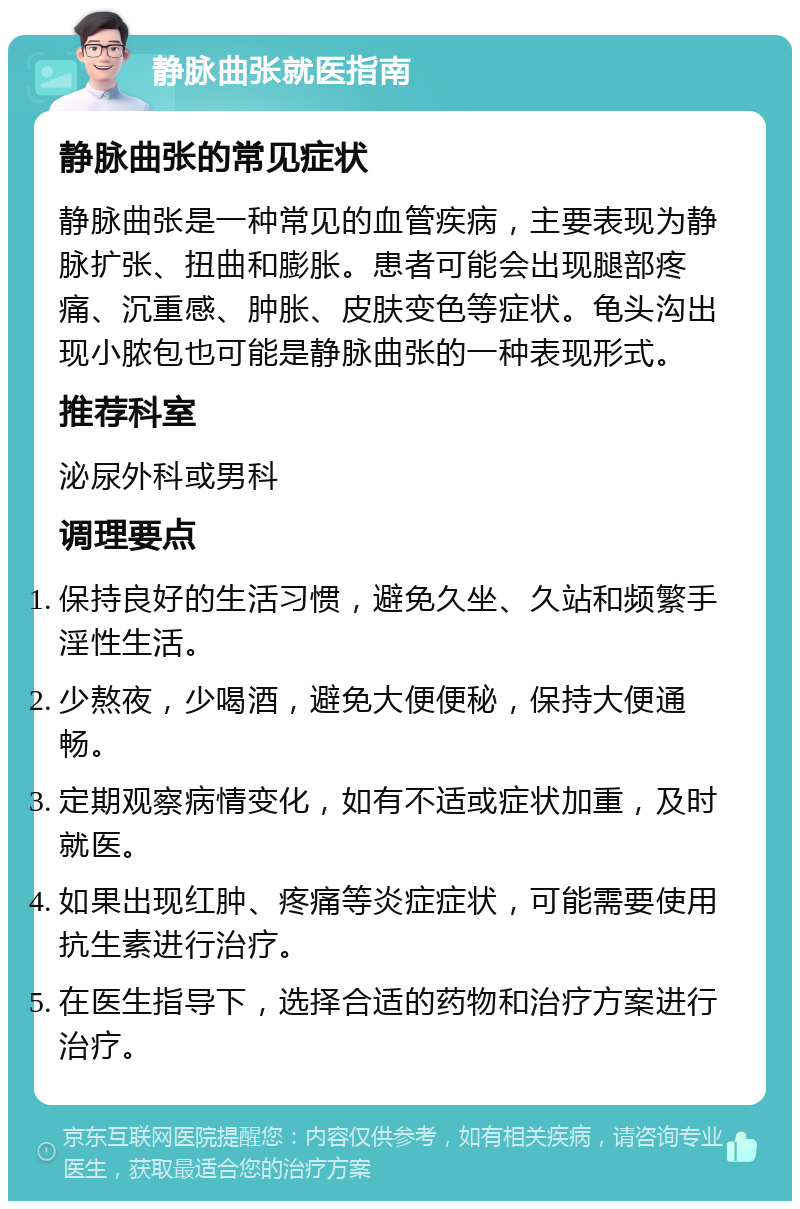 静脉曲张就医指南 静脉曲张的常见症状 静脉曲张是一种常见的血管疾病，主要表现为静脉扩张、扭曲和膨胀。患者可能会出现腿部疼痛、沉重感、肿胀、皮肤变色等症状。龟头沟出现小脓包也可能是静脉曲张的一种表现形式。 推荐科室 泌尿外科或男科 调理要点 保持良好的生活习惯，避免久坐、久站和频繁手淫性生活。 少熬夜，少喝酒，避免大便便秘，保持大便通畅。 定期观察病情变化，如有不适或症状加重，及时就医。 如果出现红肿、疼痛等炎症症状，可能需要使用抗生素进行治疗。 在医生指导下，选择合适的药物和治疗方案进行治疗。