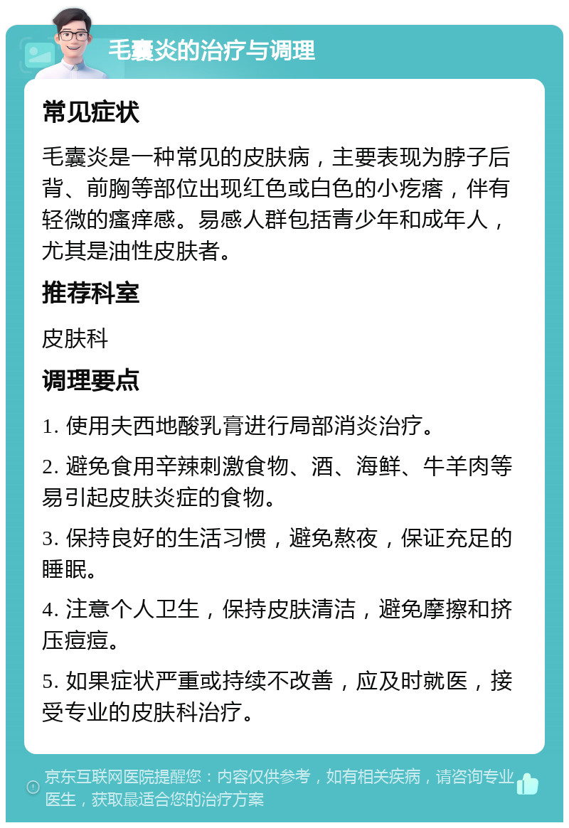 毛囊炎的治疗与调理 常见症状 毛囊炎是一种常见的皮肤病，主要表现为脖子后背、前胸等部位出现红色或白色的小疙瘩，伴有轻微的瘙痒感。易感人群包括青少年和成年人，尤其是油性皮肤者。 推荐科室 皮肤科 调理要点 1. 使用夫西地酸乳膏进行局部消炎治疗。 2. 避免食用辛辣刺激食物、酒、海鲜、牛羊肉等易引起皮肤炎症的食物。 3. 保持良好的生活习惯，避免熬夜，保证充足的睡眠。 4. 注意个人卫生，保持皮肤清洁，避免摩擦和挤压痘痘。 5. 如果症状严重或持续不改善，应及时就医，接受专业的皮肤科治疗。