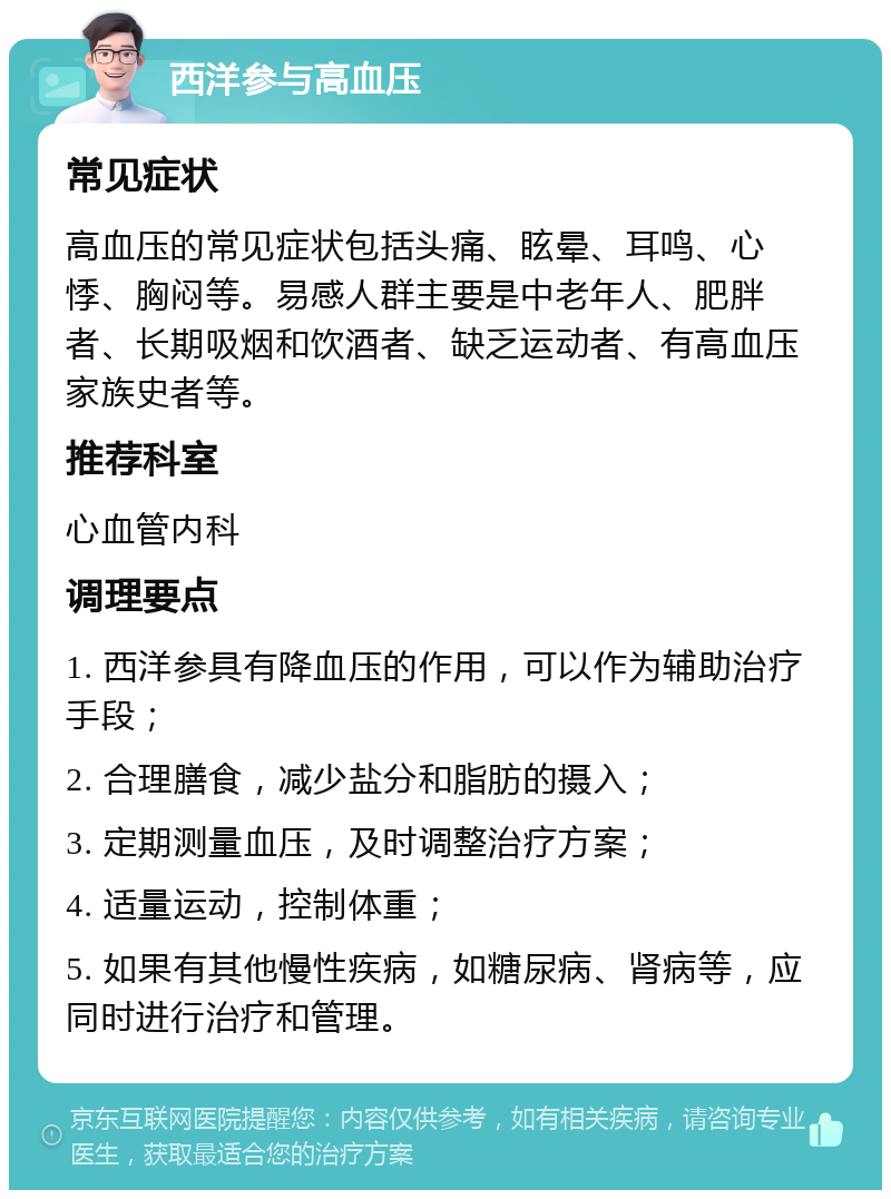 西洋参与高血压 常见症状 高血压的常见症状包括头痛、眩晕、耳鸣、心悸、胸闷等。易感人群主要是中老年人、肥胖者、长期吸烟和饮酒者、缺乏运动者、有高血压家族史者等。 推荐科室 心血管内科 调理要点 1. 西洋参具有降血压的作用，可以作为辅助治疗手段； 2. 合理膳食，减少盐分和脂肪的摄入； 3. 定期测量血压，及时调整治疗方案； 4. 适量运动，控制体重； 5. 如果有其他慢性疾病，如糖尿病、肾病等，应同时进行治疗和管理。