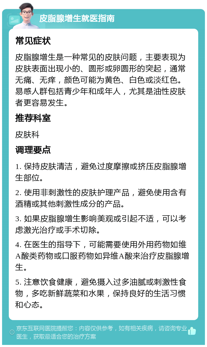 皮脂腺增生就医指南 常见症状 皮脂腺增生是一种常见的皮肤问题，主要表现为皮肤表面出现小的、圆形或卵圆形的突起，通常无痛、无痒，颜色可能为黄色、白色或淡红色。易感人群包括青少年和成年人，尤其是油性皮肤者更容易发生。 推荐科室 皮肤科 调理要点 1. 保持皮肤清洁，避免过度摩擦或挤压皮脂腺增生部位。 2. 使用非刺激性的皮肤护理产品，避免使用含有酒精或其他刺激性成分的产品。 3. 如果皮脂腺增生影响美观或引起不适，可以考虑激光治疗或手术切除。 4. 在医生的指导下，可能需要使用外用药物如维A酸类药物或口服药物如异维A酸来治疗皮脂腺增生。 5. 注意饮食健康，避免摄入过多油腻或刺激性食物，多吃新鲜蔬菜和水果，保持良好的生活习惯和心态。