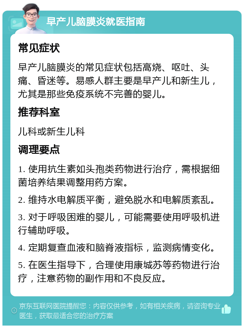 早产儿脑膜炎就医指南 常见症状 早产儿脑膜炎的常见症状包括高烧、呕吐、头痛、昏迷等。易感人群主要是早产儿和新生儿，尤其是那些免疫系统不完善的婴儿。 推荐科室 儿科或新生儿科 调理要点 1. 使用抗生素如头孢类药物进行治疗，需根据细菌培养结果调整用药方案。 2. 维持水电解质平衡，避免脱水和电解质紊乱。 3. 对于呼吸困难的婴儿，可能需要使用呼吸机进行辅助呼吸。 4. 定期复查血液和脑脊液指标，监测病情变化。 5. 在医生指导下，合理使用康城苏等药物进行治疗，注意药物的副作用和不良反应。