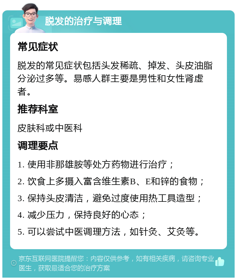 脱发的治疗与调理 常见症状 脱发的常见症状包括头发稀疏、掉发、头皮油脂分泌过多等。易感人群主要是男性和女性肾虚者。 推荐科室 皮肤科或中医科 调理要点 1. 使用非那雄胺等处方药物进行治疗； 2. 饮食上多摄入富含维生素B、E和锌的食物； 3. 保持头皮清洁，避免过度使用热工具造型； 4. 减少压力，保持良好的心态； 5. 可以尝试中医调理方法，如针灸、艾灸等。