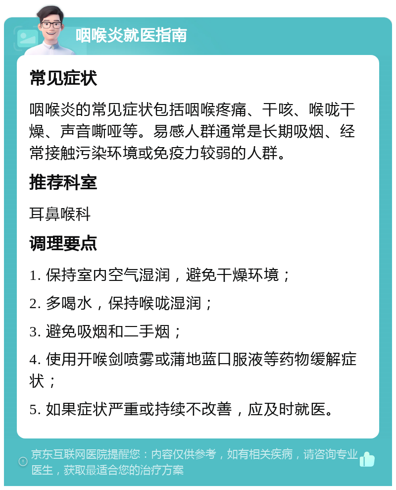 咽喉炎就医指南 常见症状 咽喉炎的常见症状包括咽喉疼痛、干咳、喉咙干燥、声音嘶哑等。易感人群通常是长期吸烟、经常接触污染环境或免疫力较弱的人群。 推荐科室 耳鼻喉科 调理要点 1. 保持室内空气湿润，避免干燥环境； 2. 多喝水，保持喉咙湿润； 3. 避免吸烟和二手烟； 4. 使用开喉剑喷雾或蒲地蓝口服液等药物缓解症状； 5. 如果症状严重或持续不改善，应及时就医。