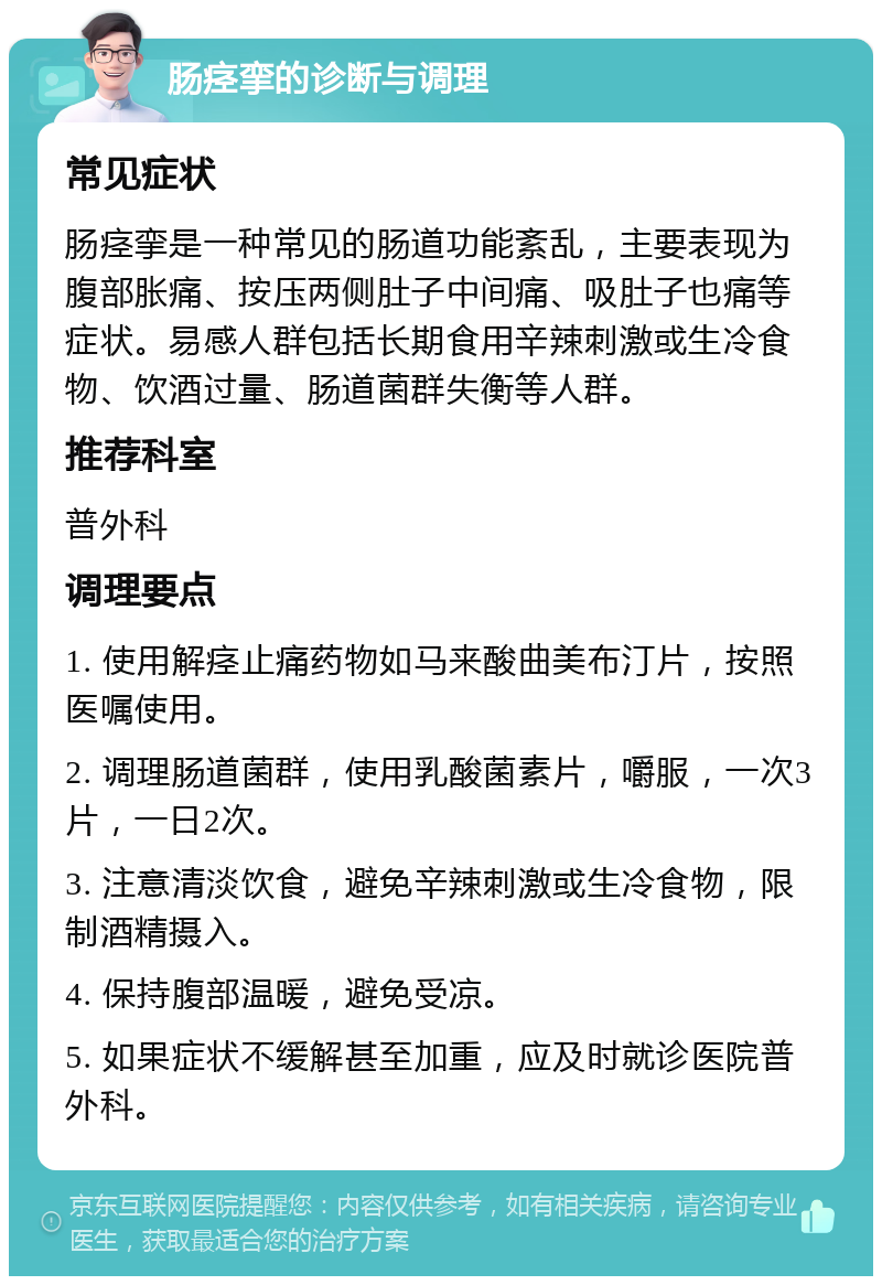 肠痉挛的诊断与调理 常见症状 肠痉挛是一种常见的肠道功能紊乱，主要表现为腹部胀痛、按压两侧肚子中间痛、吸肚子也痛等症状。易感人群包括长期食用辛辣刺激或生冷食物、饮酒过量、肠道菌群失衡等人群。 推荐科室 普外科 调理要点 1. 使用解痉止痛药物如马来酸曲美布汀片，按照医嘱使用。 2. 调理肠道菌群，使用乳酸菌素片，嚼服，一次3片，一日2次。 3. 注意清淡饮食，避免辛辣刺激或生冷食物，限制酒精摄入。 4. 保持腹部温暖，避免受凉。 5. 如果症状不缓解甚至加重，应及时就诊医院普外科。