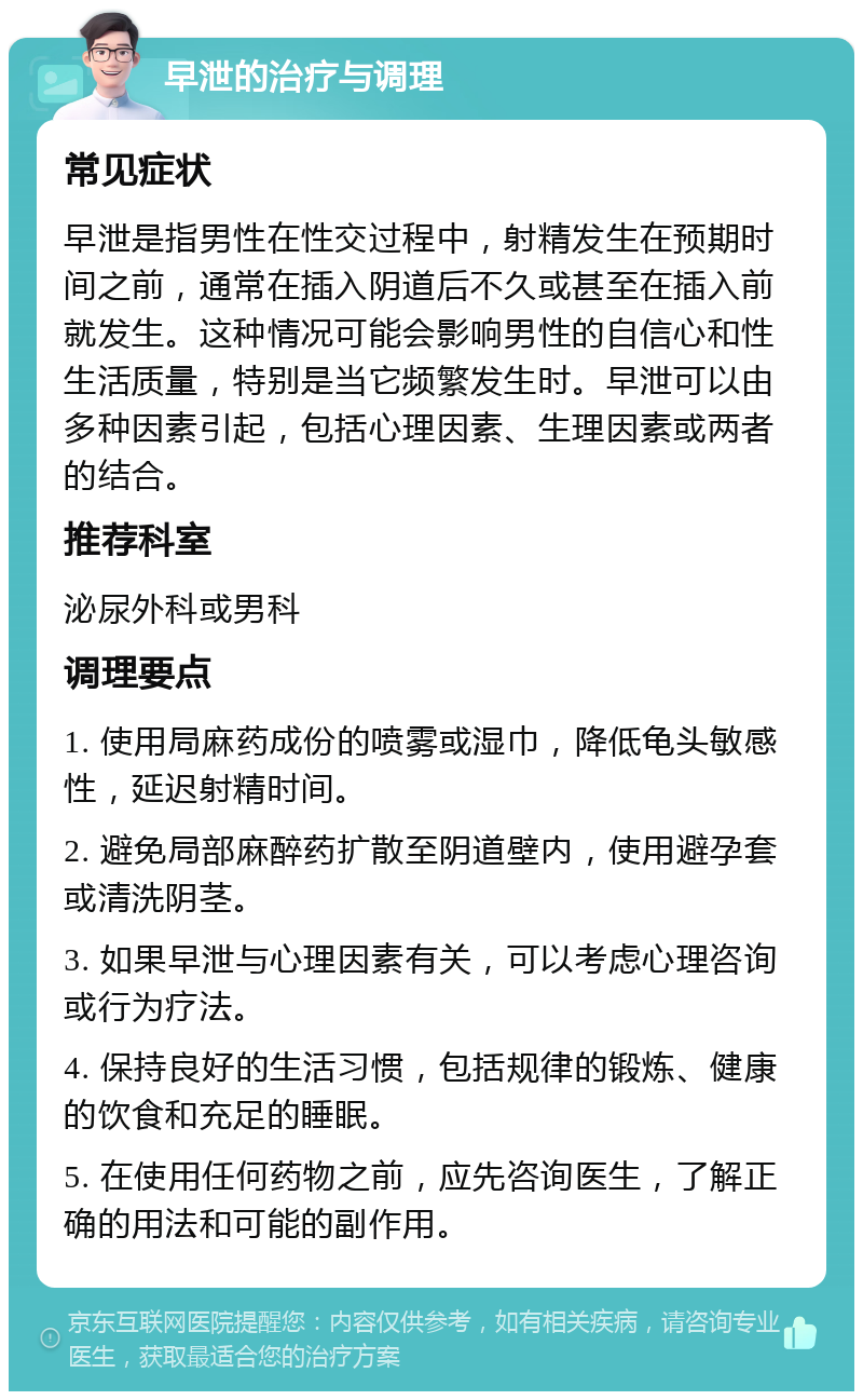 早泄的治疗与调理 常见症状 早泄是指男性在性交过程中，射精发生在预期时间之前，通常在插入阴道后不久或甚至在插入前就发生。这种情况可能会影响男性的自信心和性生活质量，特别是当它频繁发生时。早泄可以由多种因素引起，包括心理因素、生理因素或两者的结合。 推荐科室 泌尿外科或男科 调理要点 1. 使用局麻药成份的喷雾或湿巾，降低龟头敏感性，延迟射精时间。 2. 避免局部麻醉药扩散至阴道壁内，使用避孕套或清洗阴茎。 3. 如果早泄与心理因素有关，可以考虑心理咨询或行为疗法。 4. 保持良好的生活习惯，包括规律的锻炼、健康的饮食和充足的睡眠。 5. 在使用任何药物之前，应先咨询医生，了解正确的用法和可能的副作用。