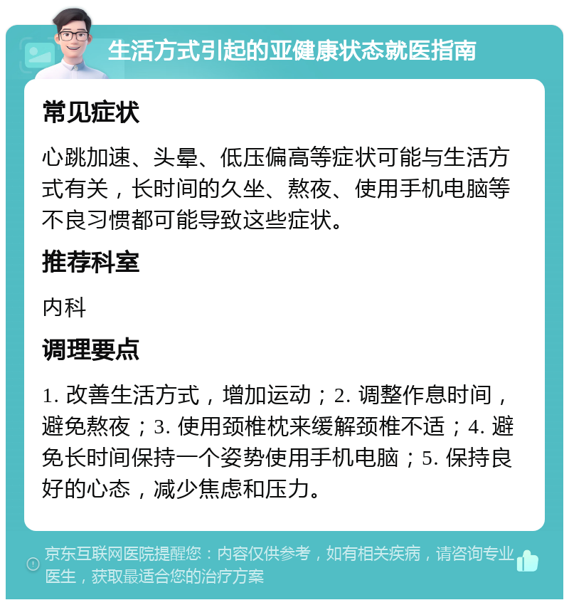 生活方式引起的亚健康状态就医指南 常见症状 心跳加速、头晕、低压偏高等症状可能与生活方式有关，长时间的久坐、熬夜、使用手机电脑等不良习惯都可能导致这些症状。 推荐科室 内科 调理要点 1. 改善生活方式，增加运动；2. 调整作息时间，避免熬夜；3. 使用颈椎枕来缓解颈椎不适；4. 避免长时间保持一个姿势使用手机电脑；5. 保持良好的心态，减少焦虑和压力。