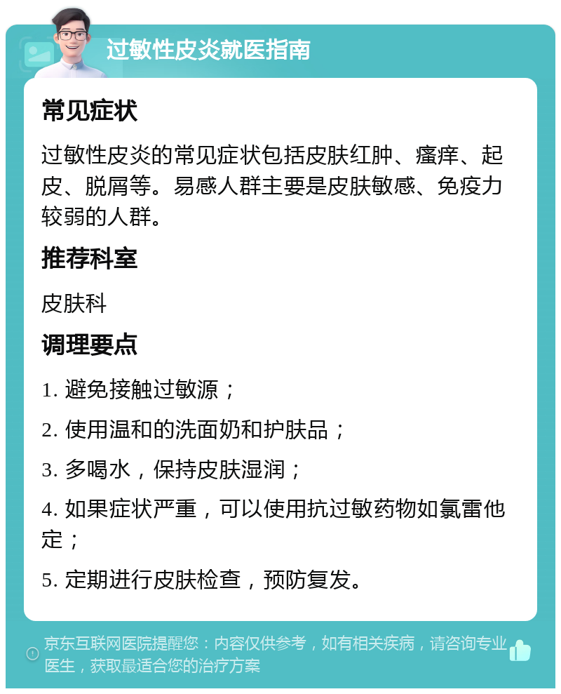 过敏性皮炎就医指南 常见症状 过敏性皮炎的常见症状包括皮肤红肿、瘙痒、起皮、脱屑等。易感人群主要是皮肤敏感、免疫力较弱的人群。 推荐科室 皮肤科 调理要点 1. 避免接触过敏源； 2. 使用温和的洗面奶和护肤品； 3. 多喝水，保持皮肤湿润； 4. 如果症状严重，可以使用抗过敏药物如氯雷他定； 5. 定期进行皮肤检查，预防复发。