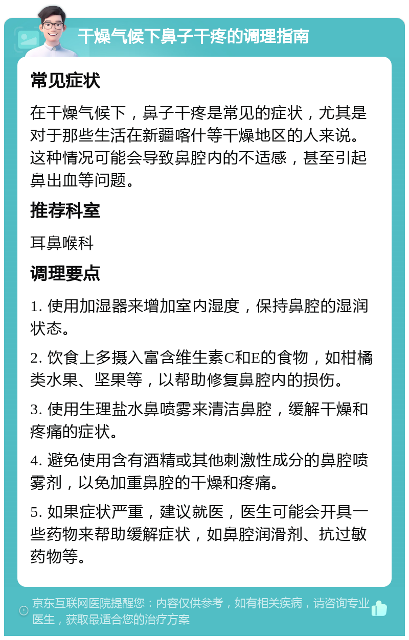 干燥气候下鼻子干疼的调理指南 常见症状 在干燥气候下，鼻子干疼是常见的症状，尤其是对于那些生活在新疆喀什等干燥地区的人来说。这种情况可能会导致鼻腔内的不适感，甚至引起鼻出血等问题。 推荐科室 耳鼻喉科 调理要点 1. 使用加湿器来增加室内湿度，保持鼻腔的湿润状态。 2. 饮食上多摄入富含维生素C和E的食物，如柑橘类水果、坚果等，以帮助修复鼻腔内的损伤。 3. 使用生理盐水鼻喷雾来清洁鼻腔，缓解干燥和疼痛的症状。 4. 避免使用含有酒精或其他刺激性成分的鼻腔喷雾剂，以免加重鼻腔的干燥和疼痛。 5. 如果症状严重，建议就医，医生可能会开具一些药物来帮助缓解症状，如鼻腔润滑剂、抗过敏药物等。