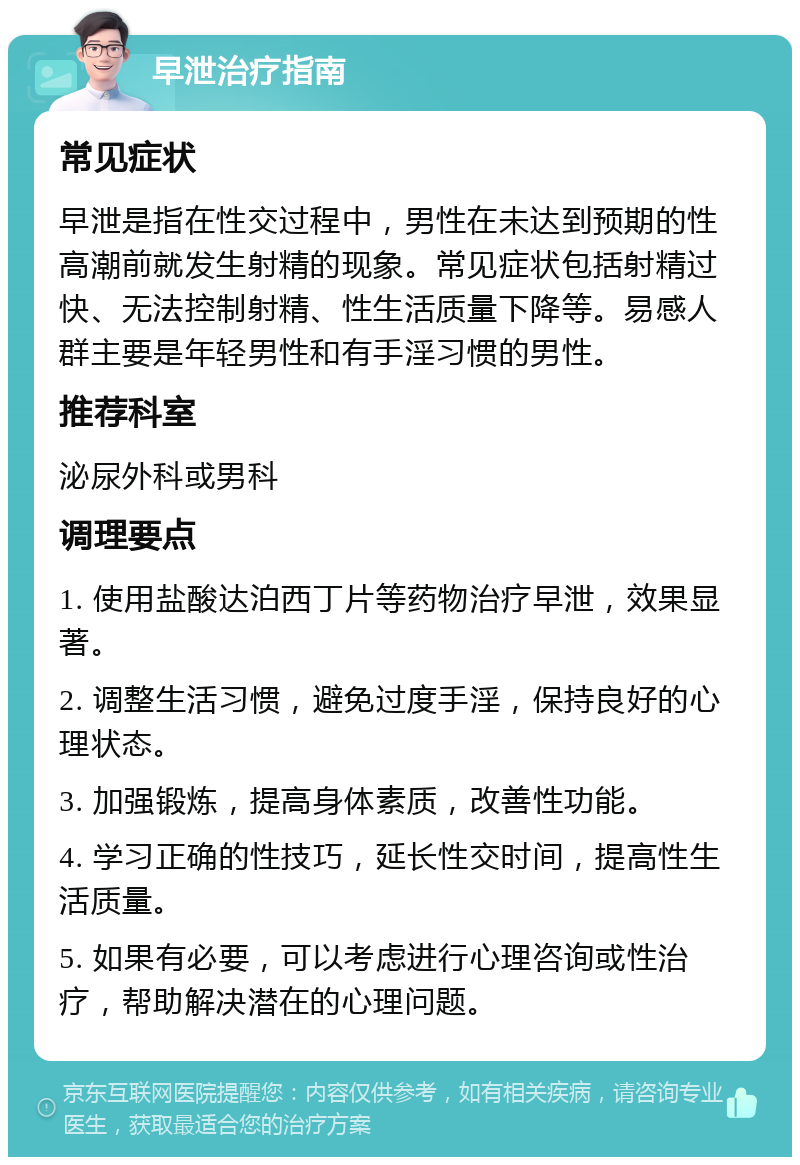 早泄治疗指南 常见症状 早泄是指在性交过程中，男性在未达到预期的性高潮前就发生射精的现象。常见症状包括射精过快、无法控制射精、性生活质量下降等。易感人群主要是年轻男性和有手淫习惯的男性。 推荐科室 泌尿外科或男科 调理要点 1. 使用盐酸达泊西丁片等药物治疗早泄，效果显著。 2. 调整生活习惯，避免过度手淫，保持良好的心理状态。 3. 加强锻炼，提高身体素质，改善性功能。 4. 学习正确的性技巧，延长性交时间，提高性生活质量。 5. 如果有必要，可以考虑进行心理咨询或性治疗，帮助解决潜在的心理问题。