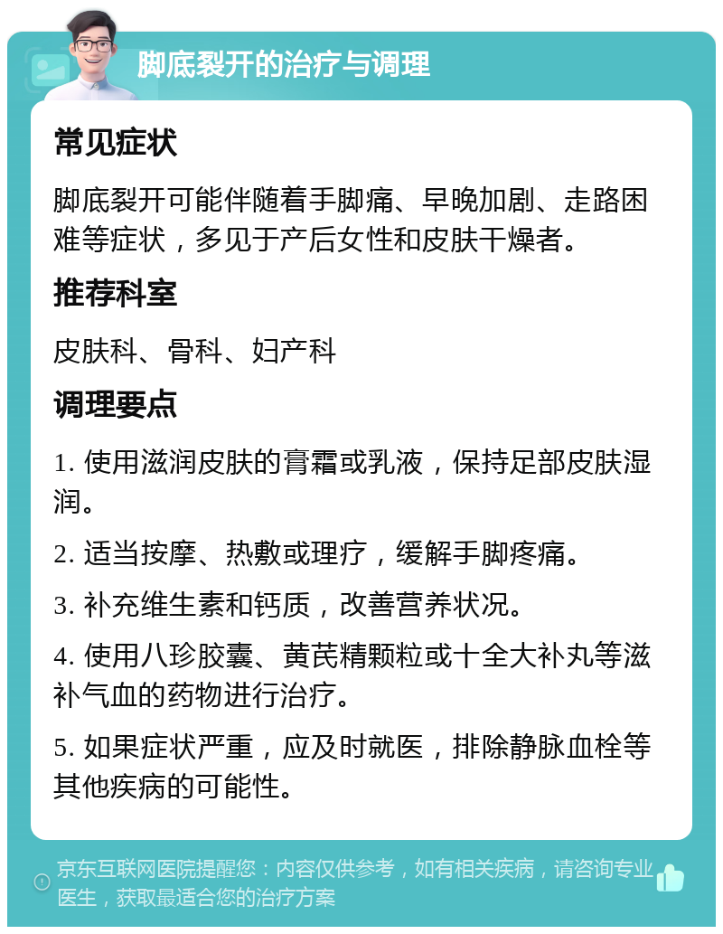 脚底裂开的治疗与调理 常见症状 脚底裂开可能伴随着手脚痛、早晚加剧、走路困难等症状，多见于产后女性和皮肤干燥者。 推荐科室 皮肤科、骨科、妇产科 调理要点 1. 使用滋润皮肤的膏霜或乳液，保持足部皮肤湿润。 2. 适当按摩、热敷或理疗，缓解手脚疼痛。 3. 补充维生素和钙质，改善营养状况。 4. 使用八珍胶囊、黄芪精颗粒或十全大补丸等滋补气血的药物进行治疗。 5. 如果症状严重，应及时就医，排除静脉血栓等其他疾病的可能性。