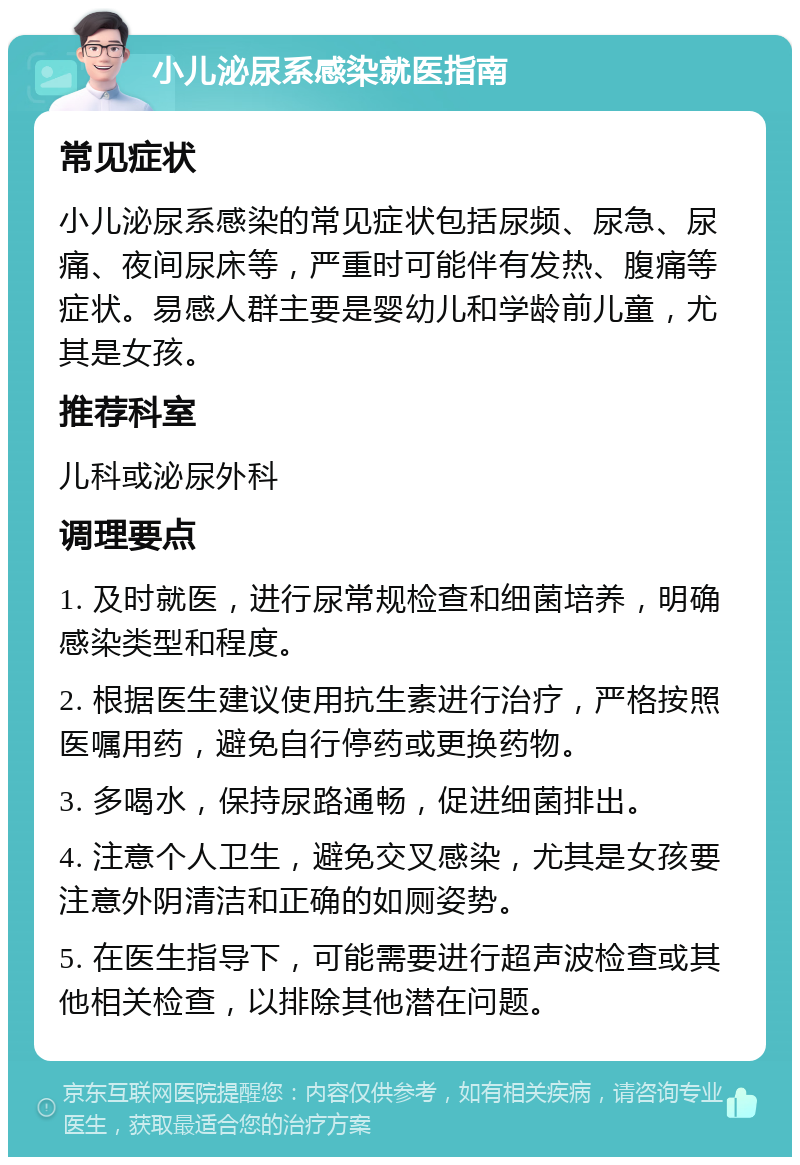 小儿泌尿系感染就医指南 常见症状 小儿泌尿系感染的常见症状包括尿频、尿急、尿痛、夜间尿床等，严重时可能伴有发热、腹痛等症状。易感人群主要是婴幼儿和学龄前儿童，尤其是女孩。 推荐科室 儿科或泌尿外科 调理要点 1. 及时就医，进行尿常规检查和细菌培养，明确感染类型和程度。 2. 根据医生建议使用抗生素进行治疗，严格按照医嘱用药，避免自行停药或更换药物。 3. 多喝水，保持尿路通畅，促进细菌排出。 4. 注意个人卫生，避免交叉感染，尤其是女孩要注意外阴清洁和正确的如厕姿势。 5. 在医生指导下，可能需要进行超声波检查或其他相关检查，以排除其他潜在问题。