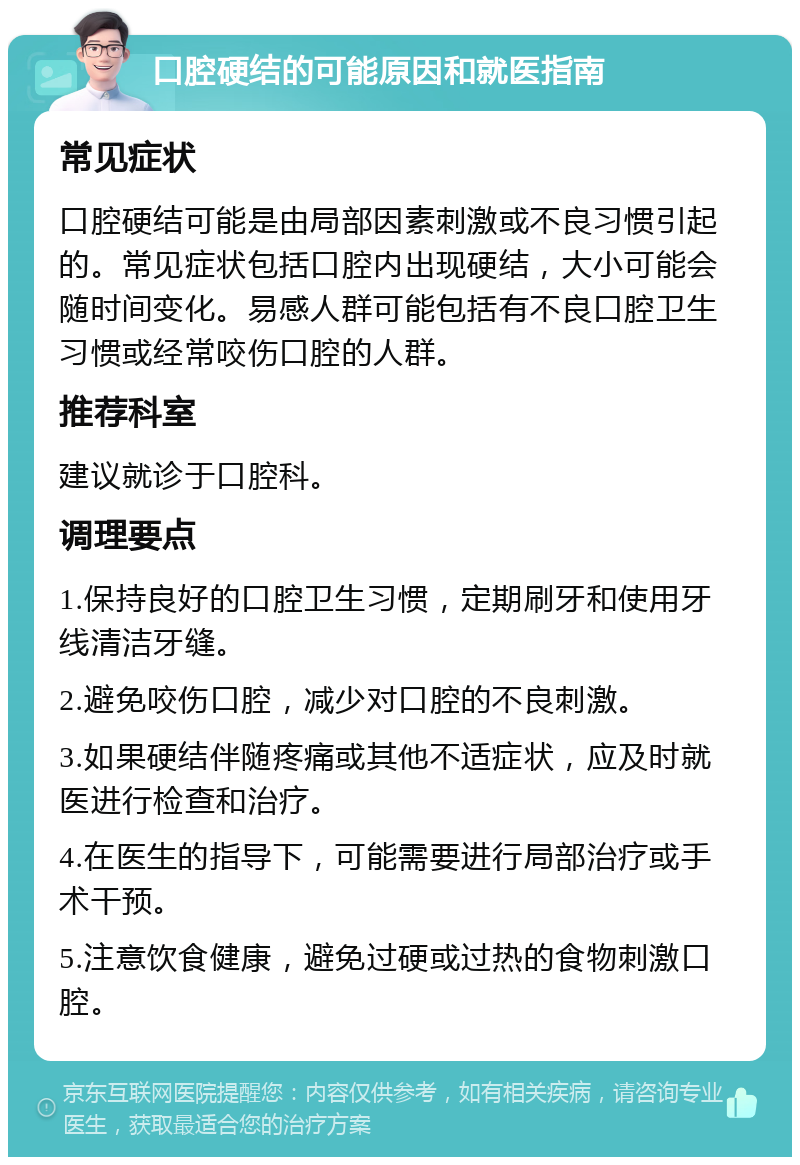 口腔硬结的可能原因和就医指南 常见症状 口腔硬结可能是由局部因素刺激或不良习惯引起的。常见症状包括口腔内出现硬结，大小可能会随时间变化。易感人群可能包括有不良口腔卫生习惯或经常咬伤口腔的人群。 推荐科室 建议就诊于口腔科。 调理要点 1.保持良好的口腔卫生习惯，定期刷牙和使用牙线清洁牙缝。 2.避免咬伤口腔，减少对口腔的不良刺激。 3.如果硬结伴随疼痛或其他不适症状，应及时就医进行检查和治疗。 4.在医生的指导下，可能需要进行局部治疗或手术干预。 5.注意饮食健康，避免过硬或过热的食物刺激口腔。