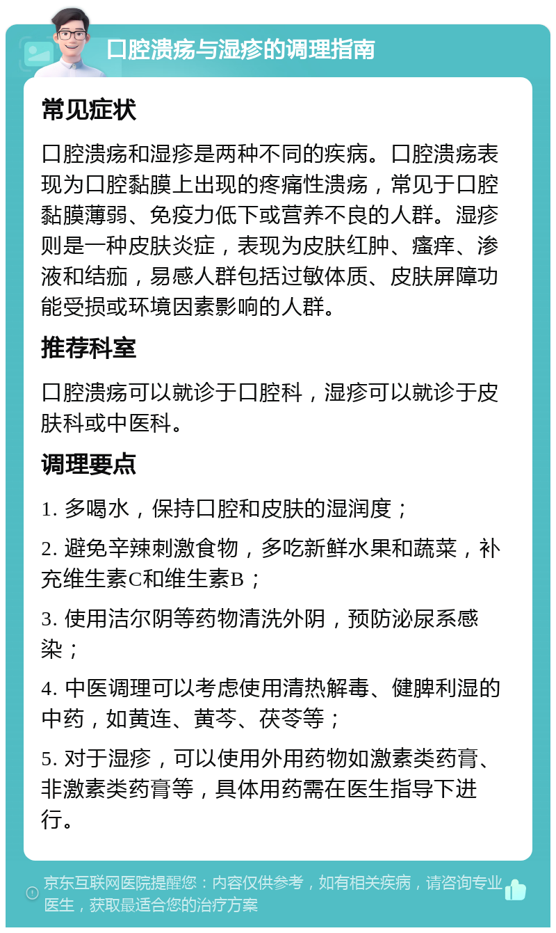 口腔溃疡与湿疹的调理指南 常见症状 口腔溃疡和湿疹是两种不同的疾病。口腔溃疡表现为口腔黏膜上出现的疼痛性溃疡，常见于口腔黏膜薄弱、免疫力低下或营养不良的人群。湿疹则是一种皮肤炎症，表现为皮肤红肿、瘙痒、渗液和结痂，易感人群包括过敏体质、皮肤屏障功能受损或环境因素影响的人群。 推荐科室 口腔溃疡可以就诊于口腔科，湿疹可以就诊于皮肤科或中医科。 调理要点 1. 多喝水，保持口腔和皮肤的湿润度； 2. 避免辛辣刺激食物，多吃新鲜水果和蔬菜，补充维生素C和维生素B； 3. 使用洁尔阴等药物清洗外阴，预防泌尿系感染； 4. 中医调理可以考虑使用清热解毒、健脾利湿的中药，如黄连、黄芩、茯苓等； 5. 对于湿疹，可以使用外用药物如激素类药膏、非激素类药膏等，具体用药需在医生指导下进行。