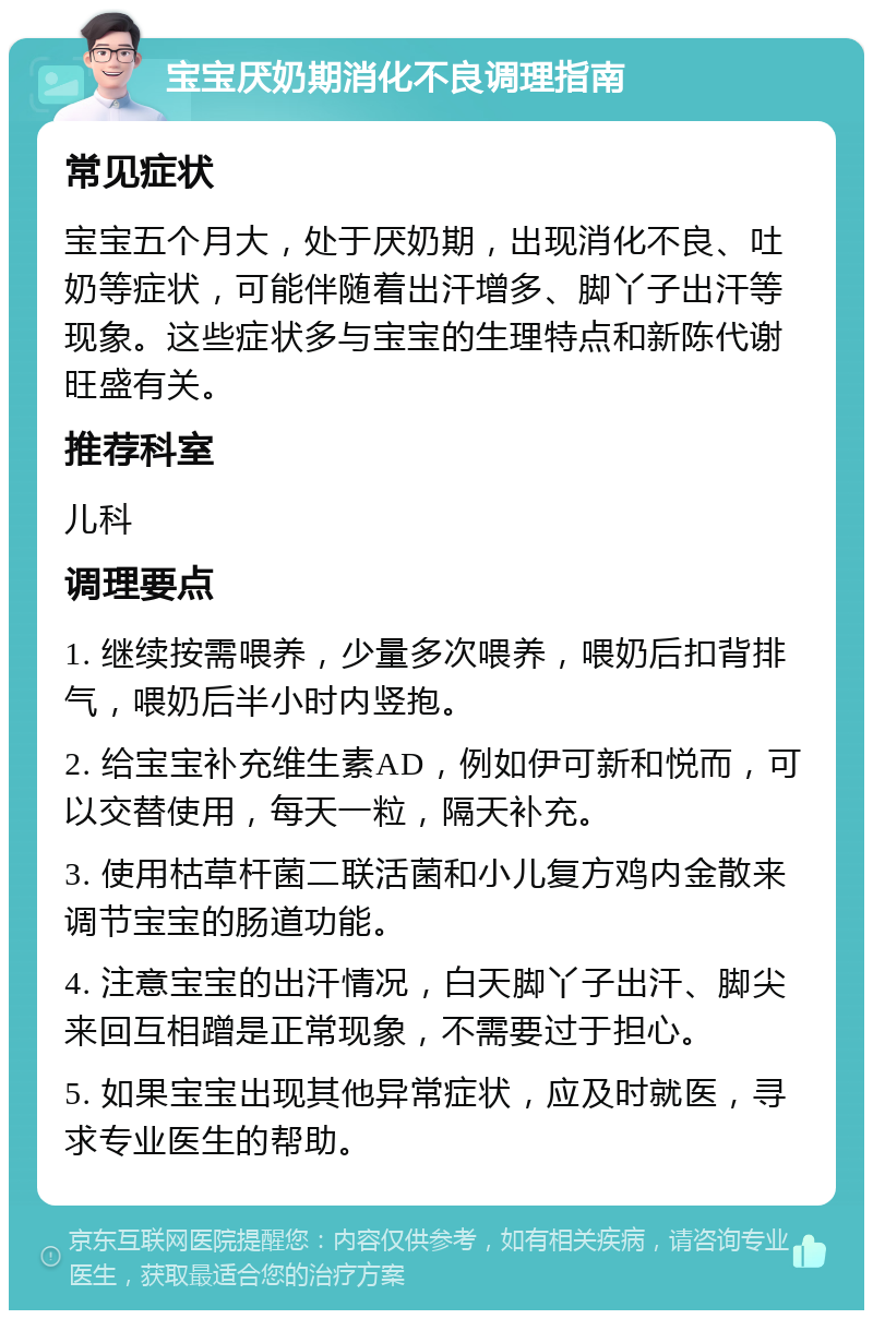 宝宝厌奶期消化不良调理指南 常见症状 宝宝五个月大，处于厌奶期，出现消化不良、吐奶等症状，可能伴随着出汗增多、脚丫子出汗等现象。这些症状多与宝宝的生理特点和新陈代谢旺盛有关。 推荐科室 儿科 调理要点 1. 继续按需喂养，少量多次喂养，喂奶后扣背排气，喂奶后半小时内竖抱。 2. 给宝宝补充维生素AD，例如伊可新和悦而，可以交替使用，每天一粒，隔天补充。 3. 使用枯草杆菌二联活菌和小儿复方鸡内金散来调节宝宝的肠道功能。 4. 注意宝宝的出汗情况，白天脚丫子出汗、脚尖来回互相蹭是正常现象，不需要过于担心。 5. 如果宝宝出现其他异常症状，应及时就医，寻求专业医生的帮助。