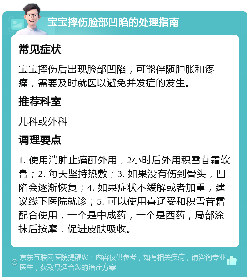 宝宝摔伤脸部凹陷的处理指南 常见症状 宝宝摔伤后出现脸部凹陷，可能伴随肿胀和疼痛，需要及时就医以避免并发症的发生。 推荐科室 儿科或外科 调理要点 1. 使用消肿止痛酊外用，2小时后外用积雪苷霜软膏；2. 每天坚持热敷；3. 如果没有伤到骨头，凹陷会逐渐恢复；4. 如果症状不缓解或者加重，建议线下医院就诊；5. 可以使用喜辽妥和积雪苷霜配合使用，一个是中成药，一个是西药，局部涂抹后按摩，促进皮肤吸收。