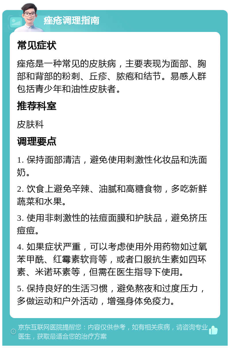 痤疮调理指南 常见症状 痤疮是一种常见的皮肤病，主要表现为面部、胸部和背部的粉刺、丘疹、脓疱和结节。易感人群包括青少年和油性皮肤者。 推荐科室 皮肤科 调理要点 1. 保持面部清洁，避免使用刺激性化妆品和洗面奶。 2. 饮食上避免辛辣、油腻和高糖食物，多吃新鲜蔬菜和水果。 3. 使用非刺激性的祛痘面膜和护肤品，避免挤压痘痘。 4. 如果症状严重，可以考虑使用外用药物如过氧苯甲酰、红霉素软膏等，或者口服抗生素如四环素、米诺环素等，但需在医生指导下使用。 5. 保持良好的生活习惯，避免熬夜和过度压力，多做运动和户外活动，增强身体免疫力。