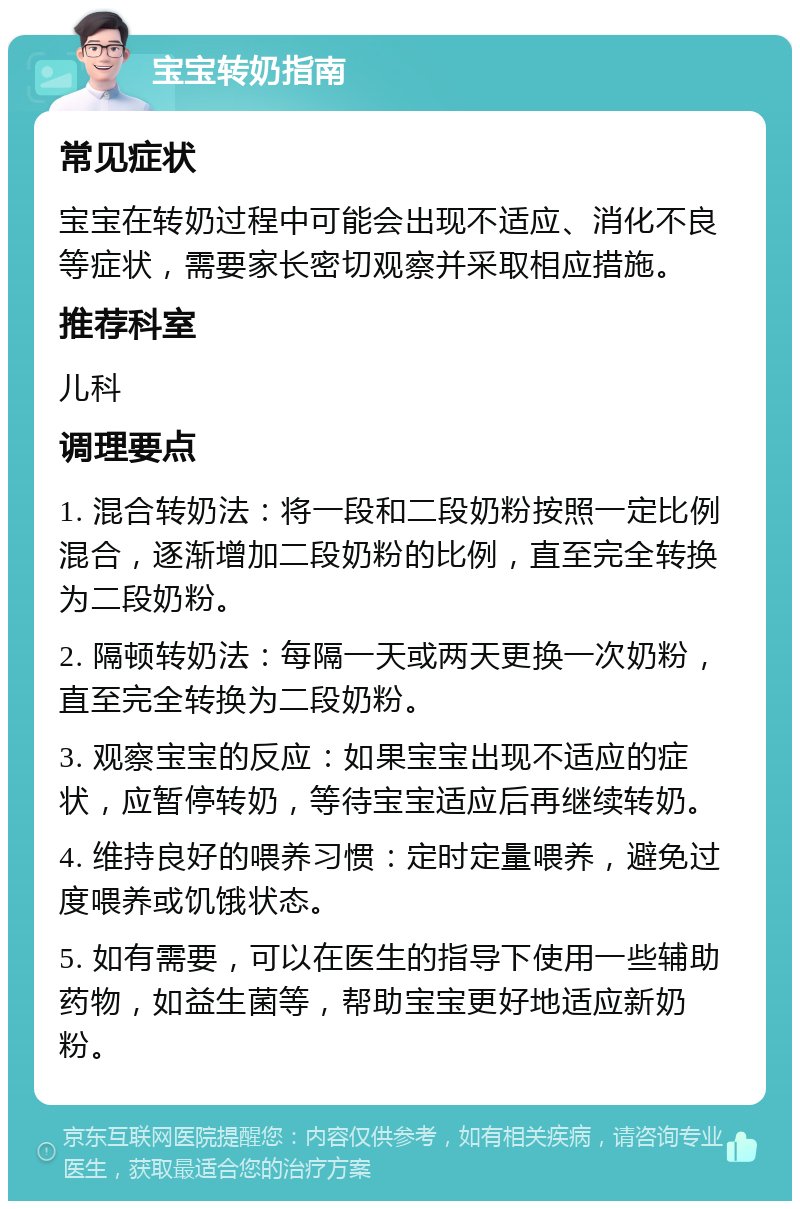 宝宝转奶指南 常见症状 宝宝在转奶过程中可能会出现不适应、消化不良等症状，需要家长密切观察并采取相应措施。 推荐科室 儿科 调理要点 1. 混合转奶法：将一段和二段奶粉按照一定比例混合，逐渐增加二段奶粉的比例，直至完全转换为二段奶粉。 2. 隔顿转奶法：每隔一天或两天更换一次奶粉，直至完全转换为二段奶粉。 3. 观察宝宝的反应：如果宝宝出现不适应的症状，应暂停转奶，等待宝宝适应后再继续转奶。 4. 维持良好的喂养习惯：定时定量喂养，避免过度喂养或饥饿状态。 5. 如有需要，可以在医生的指导下使用一些辅助药物，如益生菌等，帮助宝宝更好地适应新奶粉。