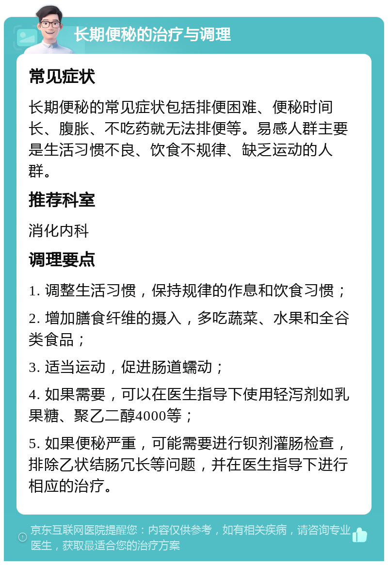 长期便秘的治疗与调理 常见症状 长期便秘的常见症状包括排便困难、便秘时间长、腹胀、不吃药就无法排便等。易感人群主要是生活习惯不良、饮食不规律、缺乏运动的人群。 推荐科室 消化内科 调理要点 1. 调整生活习惯，保持规律的作息和饮食习惯； 2. 增加膳食纤维的摄入，多吃蔬菜、水果和全谷类食品； 3. 适当运动，促进肠道蠕动； 4. 如果需要，可以在医生指导下使用轻泻剂如乳果糖、聚乙二醇4000等； 5. 如果便秘严重，可能需要进行钡剂灌肠检查，排除乙状结肠冗长等问题，并在医生指导下进行相应的治疗。