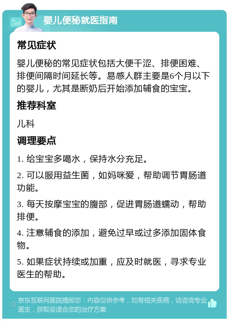 婴儿便秘就医指南 常见症状 婴儿便秘的常见症状包括大便干涩、排便困难、排便间隔时间延长等。易感人群主要是6个月以下的婴儿，尤其是断奶后开始添加辅食的宝宝。 推荐科室 儿科 调理要点 1. 给宝宝多喝水，保持水分充足。 2. 可以服用益生菌，如妈咪爱，帮助调节胃肠道功能。 3. 每天按摩宝宝的腹部，促进胃肠道蠕动，帮助排便。 4. 注意辅食的添加，避免过早或过多添加固体食物。 5. 如果症状持续或加重，应及时就医，寻求专业医生的帮助。