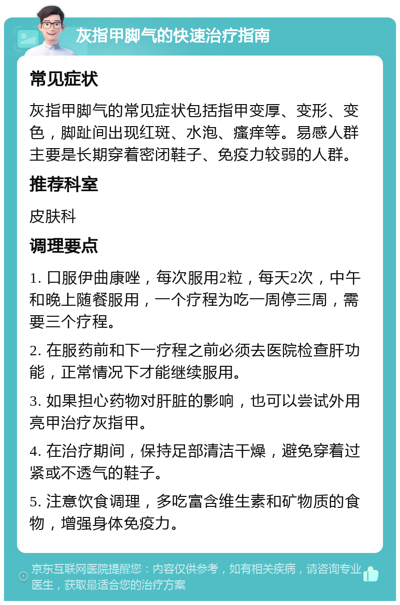 灰指甲脚气的快速治疗指南 常见症状 灰指甲脚气的常见症状包括指甲变厚、变形、变色，脚趾间出现红斑、水泡、瘙痒等。易感人群主要是长期穿着密闭鞋子、免疫力较弱的人群。 推荐科室 皮肤科 调理要点 1. 口服伊曲康唑，每次服用2粒，每天2次，中午和晚上随餐服用，一个疗程为吃一周停三周，需要三个疗程。 2. 在服药前和下一疗程之前必须去医院检查肝功能，正常情况下才能继续服用。 3. 如果担心药物对肝脏的影响，也可以尝试外用亮甲治疗灰指甲。 4. 在治疗期间，保持足部清洁干燥，避免穿着过紧或不透气的鞋子。 5. 注意饮食调理，多吃富含维生素和矿物质的食物，增强身体免疫力。