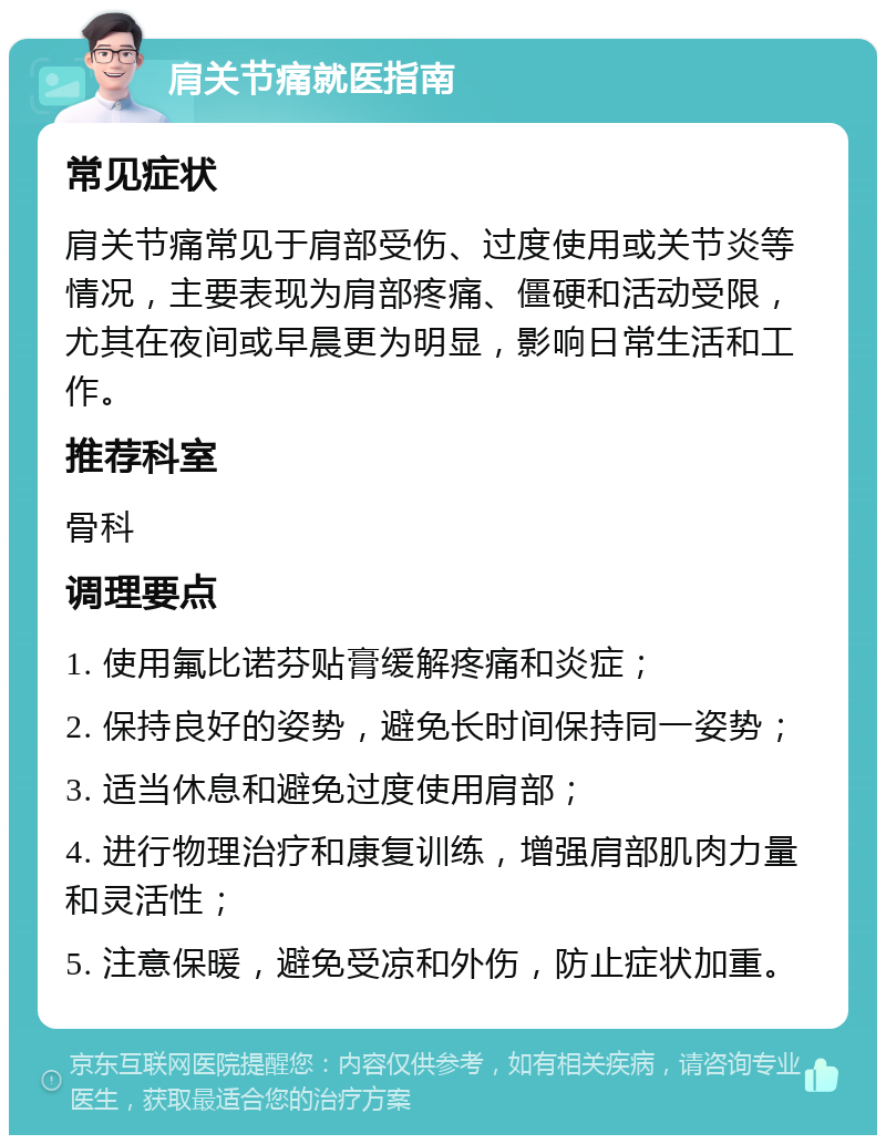 肩关节痛就医指南 常见症状 肩关节痛常见于肩部受伤、过度使用或关节炎等情况，主要表现为肩部疼痛、僵硬和活动受限，尤其在夜间或早晨更为明显，影响日常生活和工作。 推荐科室 骨科 调理要点 1. 使用氟比诺芬贴膏缓解疼痛和炎症； 2. 保持良好的姿势，避免长时间保持同一姿势； 3. 适当休息和避免过度使用肩部； 4. 进行物理治疗和康复训练，增强肩部肌肉力量和灵活性； 5. 注意保暖，避免受凉和外伤，防止症状加重。