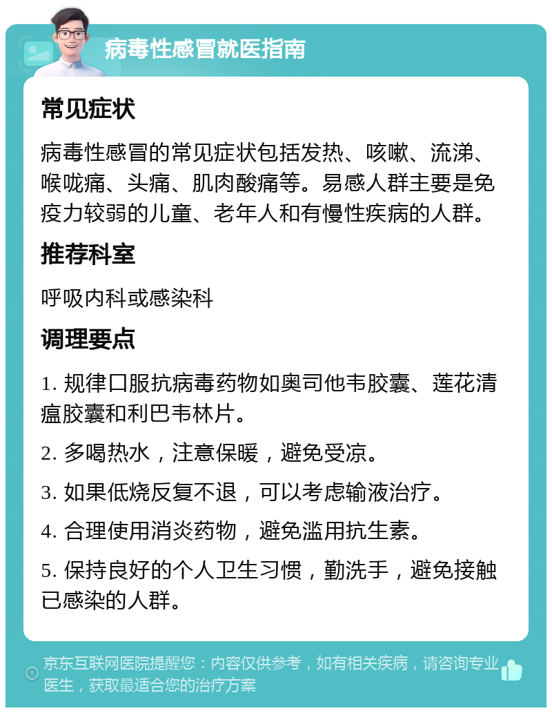 病毒性感冒就医指南 常见症状 病毒性感冒的常见症状包括发热、咳嗽、流涕、喉咙痛、头痛、肌肉酸痛等。易感人群主要是免疫力较弱的儿童、老年人和有慢性疾病的人群。 推荐科室 呼吸内科或感染科 调理要点 1. 规律口服抗病毒药物如奥司他韦胶囊、莲花清瘟胶囊和利巴韦林片。 2. 多喝热水，注意保暖，避免受凉。 3. 如果低烧反复不退，可以考虑输液治疗。 4. 合理使用消炎药物，避免滥用抗生素。 5. 保持良好的个人卫生习惯，勤洗手，避免接触已感染的人群。