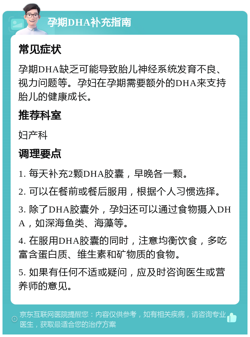 孕期DHA补充指南 常见症状 孕期DHA缺乏可能导致胎儿神经系统发育不良、视力问题等。孕妇在孕期需要额外的DHA来支持胎儿的健康成长。 推荐科室 妇产科 调理要点 1. 每天补充2颗DHA胶囊，早晚各一颗。 2. 可以在餐前或餐后服用，根据个人习惯选择。 3. 除了DHA胶囊外，孕妇还可以通过食物摄入DHA，如深海鱼类、海藻等。 4. 在服用DHA胶囊的同时，注意均衡饮食，多吃富含蛋白质、维生素和矿物质的食物。 5. 如果有任何不适或疑问，应及时咨询医生或营养师的意见。