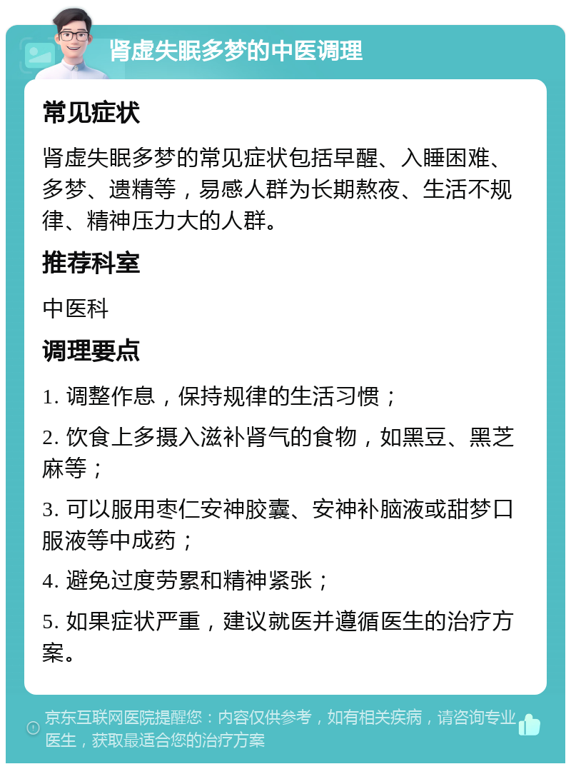 肾虚失眠多梦的中医调理 常见症状 肾虚失眠多梦的常见症状包括早醒、入睡困难、多梦、遗精等，易感人群为长期熬夜、生活不规律、精神压力大的人群。 推荐科室 中医科 调理要点 1. 调整作息，保持规律的生活习惯； 2. 饮食上多摄入滋补肾气的食物，如黑豆、黑芝麻等； 3. 可以服用枣仁安神胶囊、安神补脑液或甜梦口服液等中成药； 4. 避免过度劳累和精神紧张； 5. 如果症状严重，建议就医并遵循医生的治疗方案。