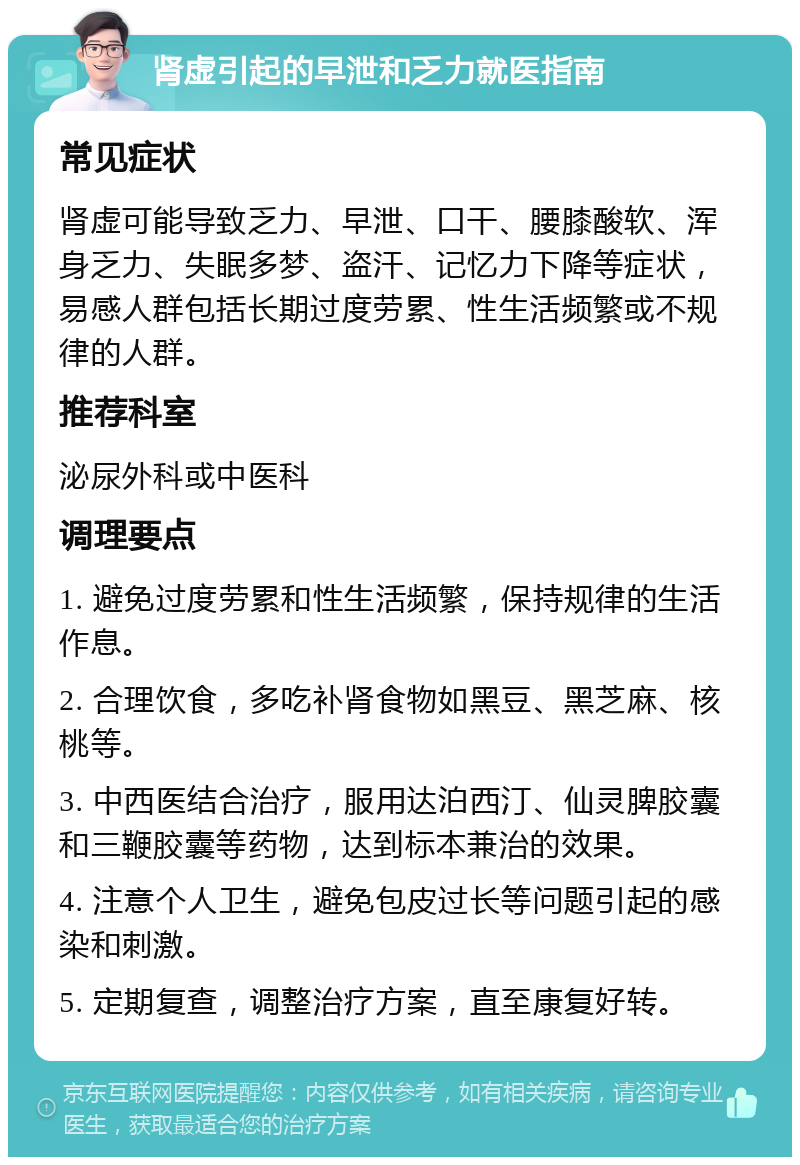 肾虚引起的早泄和乏力就医指南 常见症状 肾虚可能导致乏力、早泄、口干、腰膝酸软、浑身乏力、失眠多梦、盗汗、记忆力下降等症状，易感人群包括长期过度劳累、性生活频繁或不规律的人群。 推荐科室 泌尿外科或中医科 调理要点 1. 避免过度劳累和性生活频繁，保持规律的生活作息。 2. 合理饮食，多吃补肾食物如黑豆、黑芝麻、核桃等。 3. 中西医结合治疗，服用达泊西汀、仙灵脾胶囊和三鞭胶囊等药物，达到标本兼治的效果。 4. 注意个人卫生，避免包皮过长等问题引起的感染和刺激。 5. 定期复查，调整治疗方案，直至康复好转。