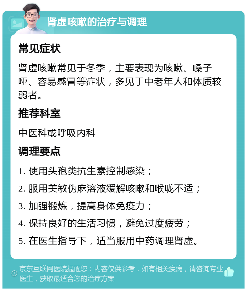 肾虚咳嗽的治疗与调理 常见症状 肾虚咳嗽常见于冬季，主要表现为咳嗽、嗓子哑、容易感冒等症状，多见于中老年人和体质较弱者。 推荐科室 中医科或呼吸内科 调理要点 1. 使用头孢类抗生素控制感染； 2. 服用美敏伪麻溶液缓解咳嗽和喉咙不适； 3. 加强锻炼，提高身体免疫力； 4. 保持良好的生活习惯，避免过度疲劳； 5. 在医生指导下，适当服用中药调理肾虚。