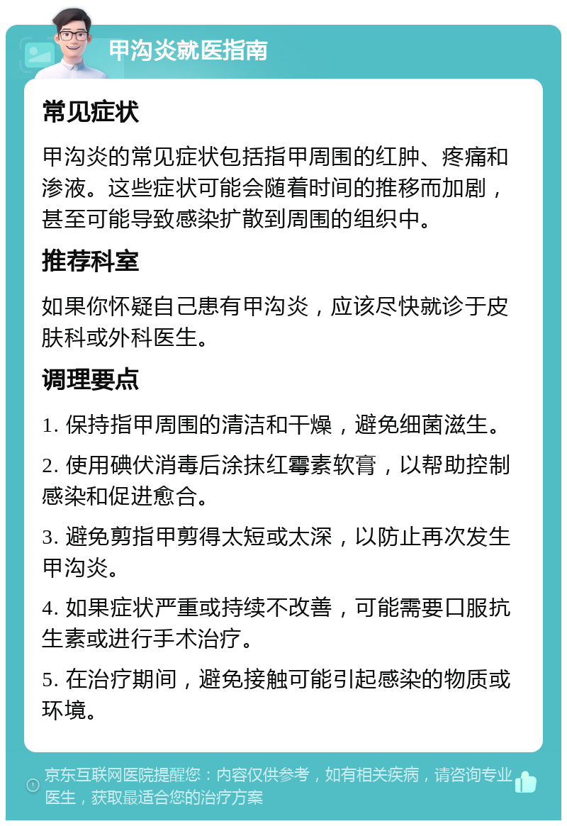 甲沟炎就医指南 常见症状 甲沟炎的常见症状包括指甲周围的红肿、疼痛和渗液。这些症状可能会随着时间的推移而加剧，甚至可能导致感染扩散到周围的组织中。 推荐科室 如果你怀疑自己患有甲沟炎，应该尽快就诊于皮肤科或外科医生。 调理要点 1. 保持指甲周围的清洁和干燥，避免细菌滋生。 2. 使用碘伏消毒后涂抹红霉素软膏，以帮助控制感染和促进愈合。 3. 避免剪指甲剪得太短或太深，以防止再次发生甲沟炎。 4. 如果症状严重或持续不改善，可能需要口服抗生素或进行手术治疗。 5. 在治疗期间，避免接触可能引起感染的物质或环境。