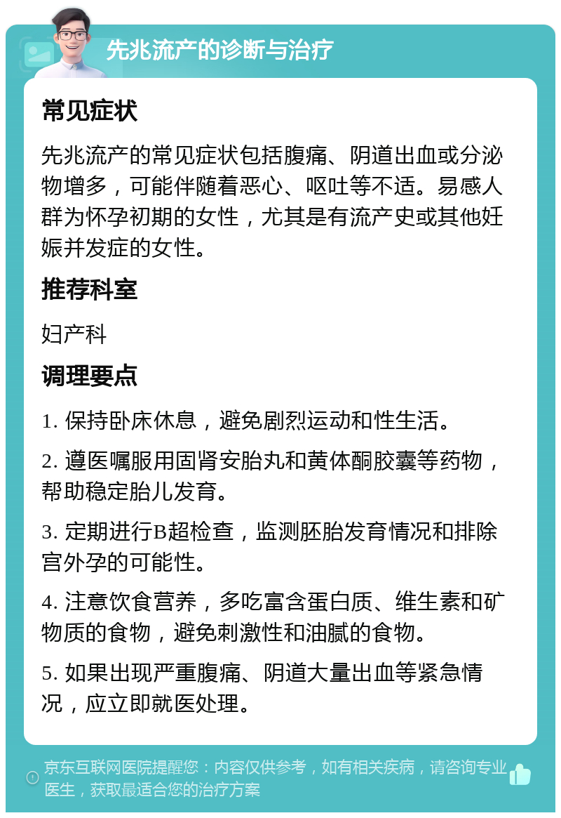 先兆流产的诊断与治疗 常见症状 先兆流产的常见症状包括腹痛、阴道出血或分泌物增多，可能伴随着恶心、呕吐等不适。易感人群为怀孕初期的女性，尤其是有流产史或其他妊娠并发症的女性。 推荐科室 妇产科 调理要点 1. 保持卧床休息，避免剧烈运动和性生活。 2. 遵医嘱服用固肾安胎丸和黄体酮胶囊等药物，帮助稳定胎儿发育。 3. 定期进行B超检查，监测胚胎发育情况和排除宫外孕的可能性。 4. 注意饮食营养，多吃富含蛋白质、维生素和矿物质的食物，避免刺激性和油腻的食物。 5. 如果出现严重腹痛、阴道大量出血等紧急情况，应立即就医处理。