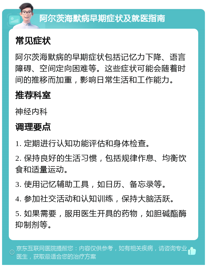 阿尔茨海默病早期症状及就医指南 常见症状 阿尔茨海默病的早期症状包括记忆力下降、语言障碍、空间定向困难等。这些症状可能会随着时间的推移而加重，影响日常生活和工作能力。 推荐科室 神经内科 调理要点 1. 定期进行认知功能评估和身体检查。 2. 保持良好的生活习惯，包括规律作息、均衡饮食和适量运动。 3. 使用记忆辅助工具，如日历、备忘录等。 4. 参加社交活动和认知训练，保持大脑活跃。 5. 如果需要，服用医生开具的药物，如胆碱酯酶抑制剂等。