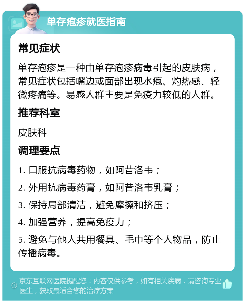 单存疱疹就医指南 常见症状 单存疱疹是一种由单存疱疹病毒引起的皮肤病，常见症状包括嘴边或面部出现水疱、灼热感、轻微疼痛等。易感人群主要是免疫力较低的人群。 推荐科室 皮肤科 调理要点 1. 口服抗病毒药物，如阿昔洛韦； 2. 外用抗病毒药膏，如阿昔洛韦乳膏； 3. 保持局部清洁，避免摩擦和挤压； 4. 加强营养，提高免疫力； 5. 避免与他人共用餐具、毛巾等个人物品，防止传播病毒。