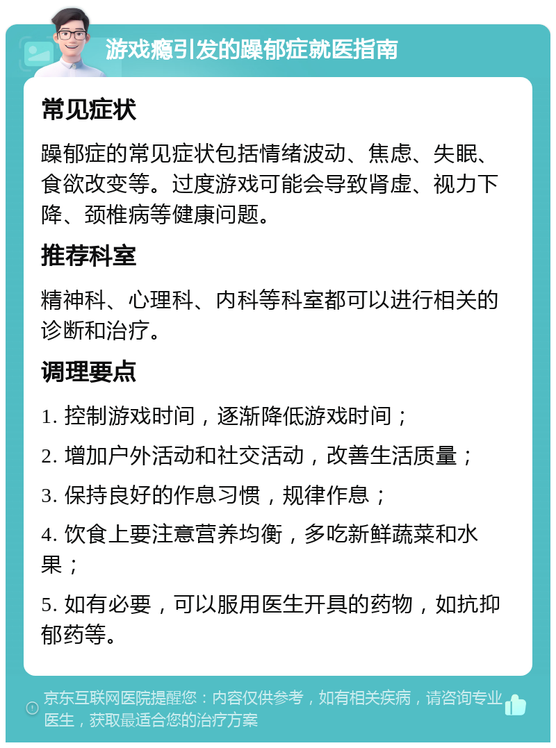 游戏瘾引发的躁郁症就医指南 常见症状 躁郁症的常见症状包括情绪波动、焦虑、失眠、食欲改变等。过度游戏可能会导致肾虚、视力下降、颈椎病等健康问题。 推荐科室 精神科、心理科、内科等科室都可以进行相关的诊断和治疗。 调理要点 1. 控制游戏时间，逐渐降低游戏时间； 2. 增加户外活动和社交活动，改善生活质量； 3. 保持良好的作息习惯，规律作息； 4. 饮食上要注意营养均衡，多吃新鲜蔬菜和水果； 5. 如有必要，可以服用医生开具的药物，如抗抑郁药等。