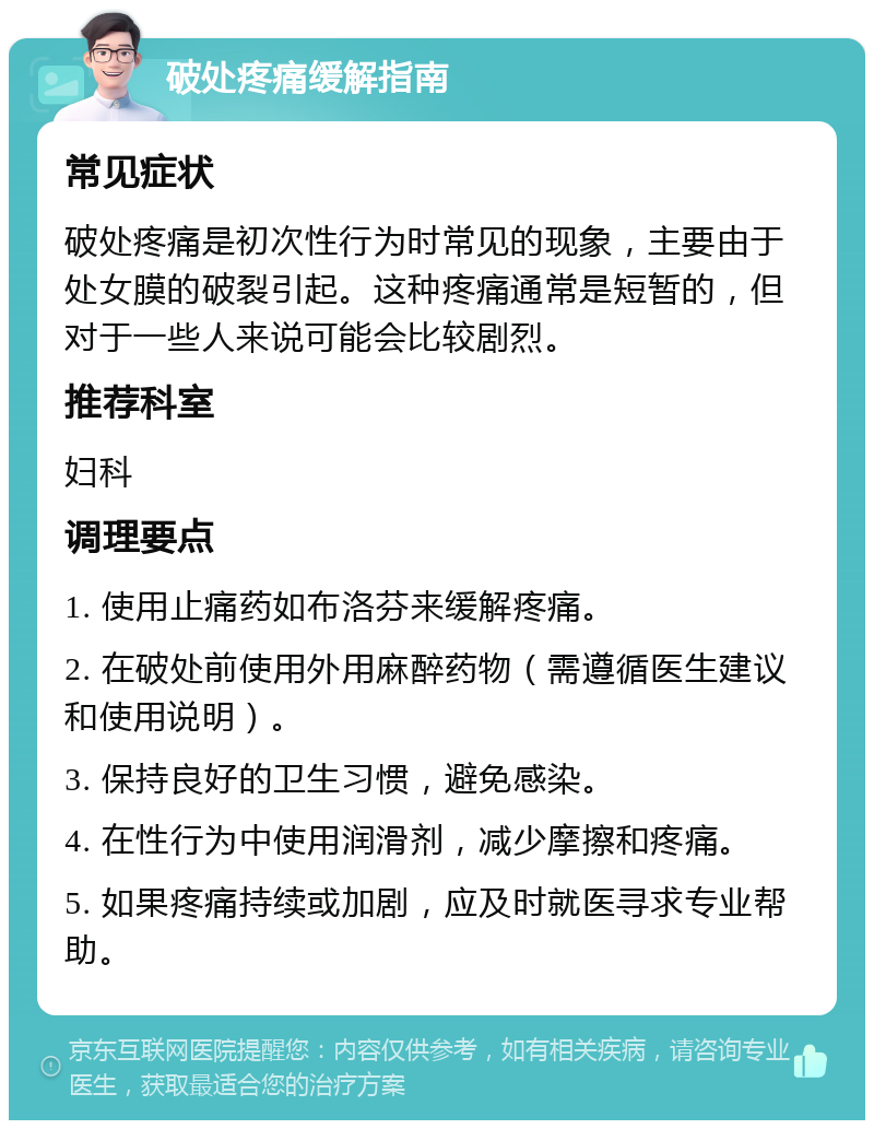 破处疼痛缓解指南 常见症状 破处疼痛是初次性行为时常见的现象，主要由于处女膜的破裂引起。这种疼痛通常是短暂的，但对于一些人来说可能会比较剧烈。 推荐科室 妇科 调理要点 1. 使用止痛药如布洛芬来缓解疼痛。 2. 在破处前使用外用麻醉药物（需遵循医生建议和使用说明）。 3. 保持良好的卫生习惯，避免感染。 4. 在性行为中使用润滑剂，减少摩擦和疼痛。 5. 如果疼痛持续或加剧，应及时就医寻求专业帮助。