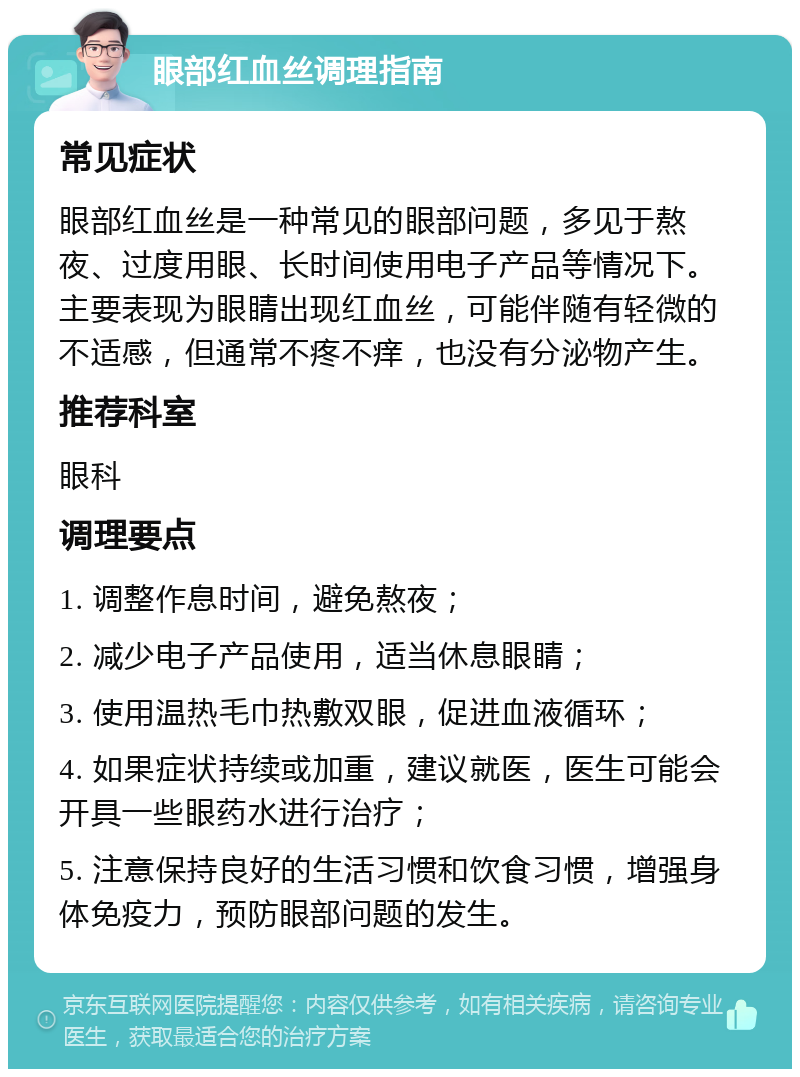 眼部红血丝调理指南 常见症状 眼部红血丝是一种常见的眼部问题，多见于熬夜、过度用眼、长时间使用电子产品等情况下。主要表现为眼睛出现红血丝，可能伴随有轻微的不适感，但通常不疼不痒，也没有分泌物产生。 推荐科室 眼科 调理要点 1. 调整作息时间，避免熬夜； 2. 减少电子产品使用，适当休息眼睛； 3. 使用温热毛巾热敷双眼，促进血液循环； 4. 如果症状持续或加重，建议就医，医生可能会开具一些眼药水进行治疗； 5. 注意保持良好的生活习惯和饮食习惯，增强身体免疫力，预防眼部问题的发生。