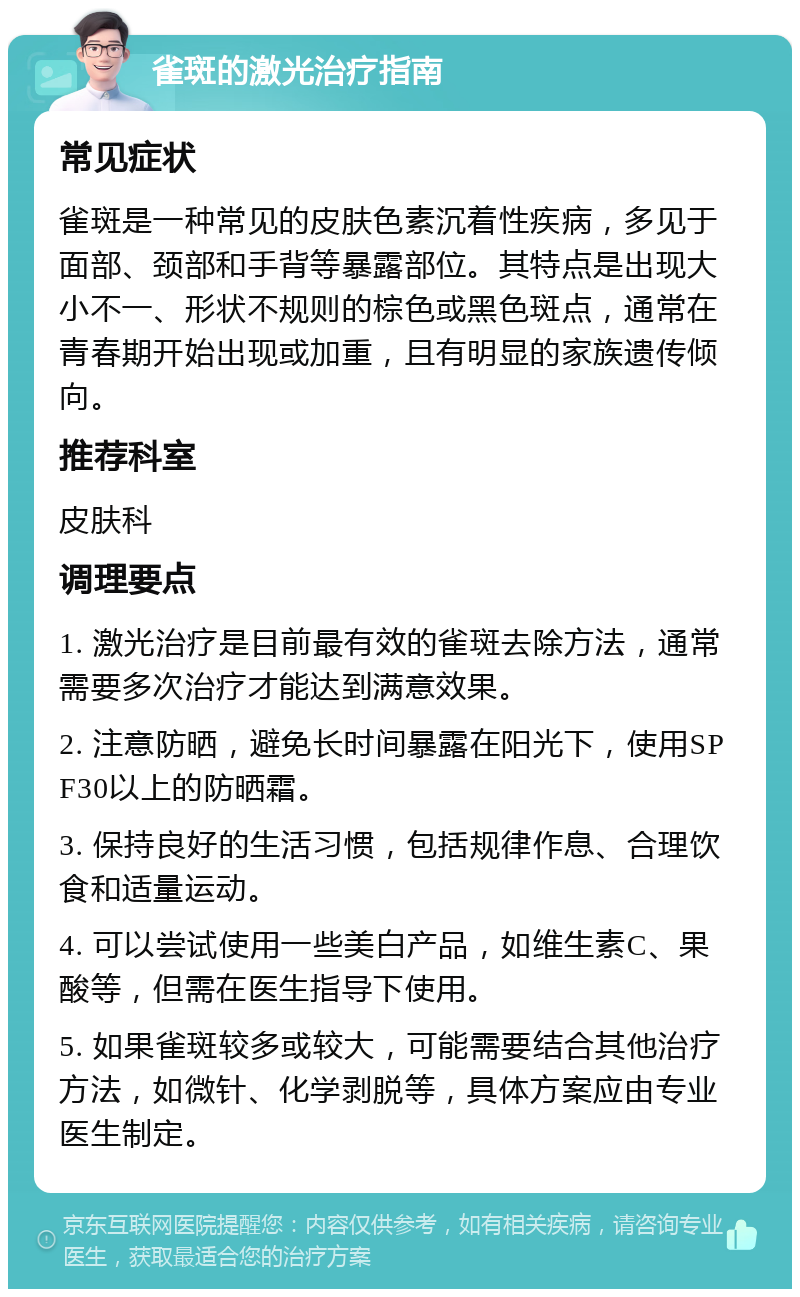 雀斑的激光治疗指南 常见症状 雀斑是一种常见的皮肤色素沉着性疾病，多见于面部、颈部和手背等暴露部位。其特点是出现大小不一、形状不规则的棕色或黑色斑点，通常在青春期开始出现或加重，且有明显的家族遗传倾向。 推荐科室 皮肤科 调理要点 1. 激光治疗是目前最有效的雀斑去除方法，通常需要多次治疗才能达到满意效果。 2. 注意防晒，避免长时间暴露在阳光下，使用SPF30以上的防晒霜。 3. 保持良好的生活习惯，包括规律作息、合理饮食和适量运动。 4. 可以尝试使用一些美白产品，如维生素C、果酸等，但需在医生指导下使用。 5. 如果雀斑较多或较大，可能需要结合其他治疗方法，如微针、化学剥脱等，具体方案应由专业医生制定。