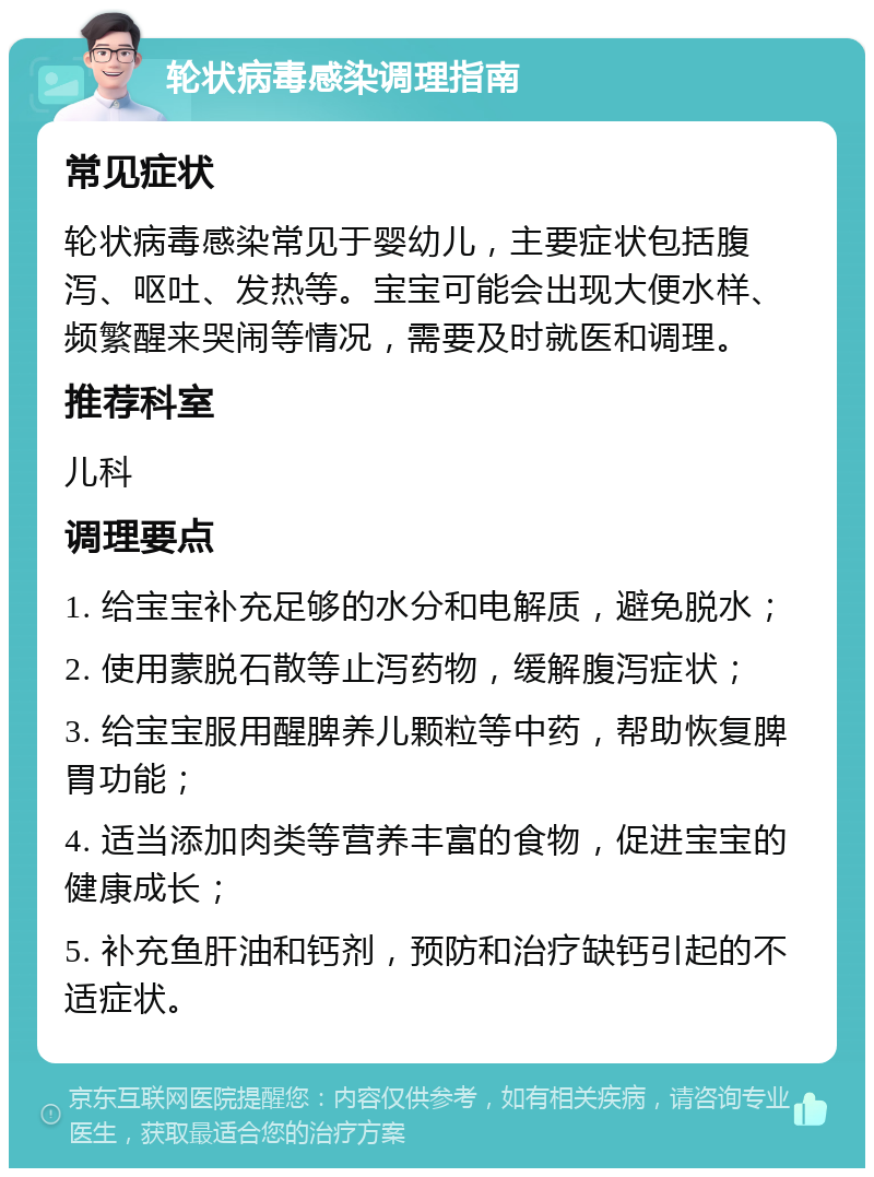 轮状病毒感染调理指南 常见症状 轮状病毒感染常见于婴幼儿，主要症状包括腹泻、呕吐、发热等。宝宝可能会出现大便水样、频繁醒来哭闹等情况，需要及时就医和调理。 推荐科室 儿科 调理要点 1. 给宝宝补充足够的水分和电解质，避免脱水； 2. 使用蒙脱石散等止泻药物，缓解腹泻症状； 3. 给宝宝服用醒脾养儿颗粒等中药，帮助恢复脾胃功能； 4. 适当添加肉类等营养丰富的食物，促进宝宝的健康成长； 5. 补充鱼肝油和钙剂，预防和治疗缺钙引起的不适症状。