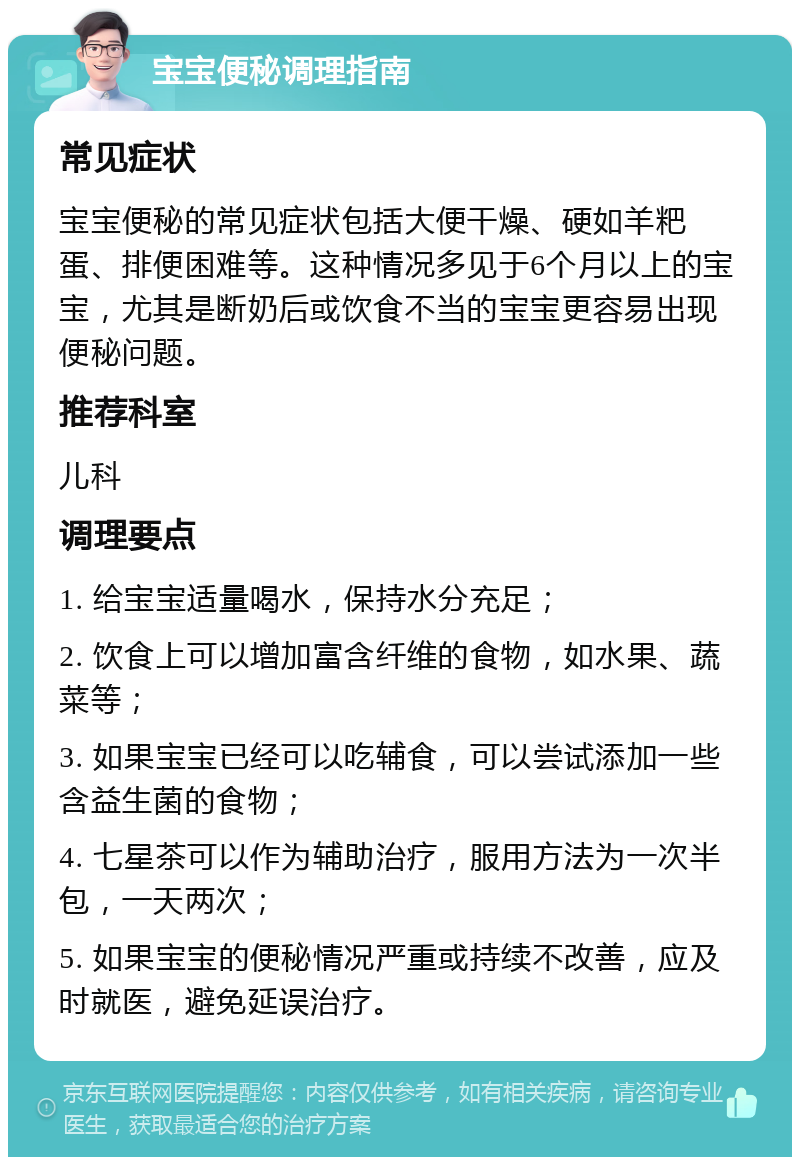 宝宝便秘调理指南 常见症状 宝宝便秘的常见症状包括大便干燥、硬如羊粑蛋、排便困难等。这种情况多见于6个月以上的宝宝，尤其是断奶后或饮食不当的宝宝更容易出现便秘问题。 推荐科室 儿科 调理要点 1. 给宝宝适量喝水，保持水分充足； 2. 饮食上可以增加富含纤维的食物，如水果、蔬菜等； 3. 如果宝宝已经可以吃辅食，可以尝试添加一些含益生菌的食物； 4. 七星茶可以作为辅助治疗，服用方法为一次半包，一天两次； 5. 如果宝宝的便秘情况严重或持续不改善，应及时就医，避免延误治疗。