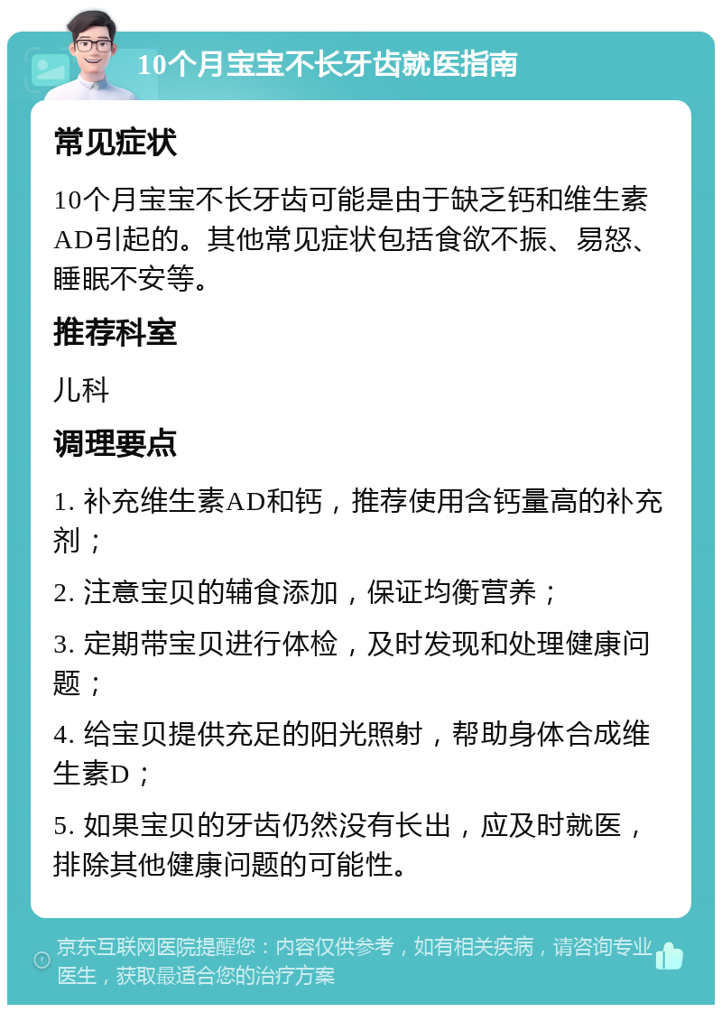 10个月宝宝不长牙齿就医指南 常见症状 10个月宝宝不长牙齿可能是由于缺乏钙和维生素AD引起的。其他常见症状包括食欲不振、易怒、睡眠不安等。 推荐科室 儿科 调理要点 1. 补充维生素AD和钙，推荐使用含钙量高的补充剂； 2. 注意宝贝的辅食添加，保证均衡营养； 3. 定期带宝贝进行体检，及时发现和处理健康问题； 4. 给宝贝提供充足的阳光照射，帮助身体合成维生素D； 5. 如果宝贝的牙齿仍然没有长出，应及时就医，排除其他健康问题的可能性。