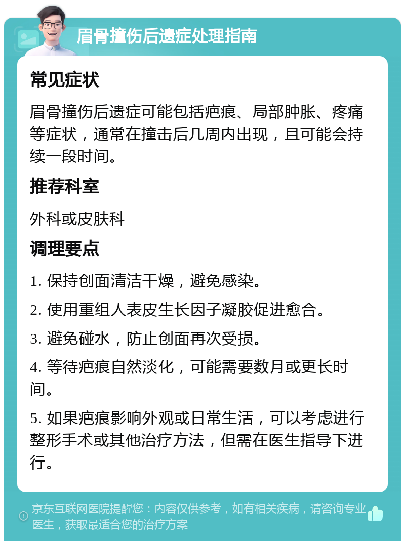 眉骨撞伤后遗症处理指南 常见症状 眉骨撞伤后遗症可能包括疤痕、局部肿胀、疼痛等症状，通常在撞击后几周内出现，且可能会持续一段时间。 推荐科室 外科或皮肤科 调理要点 1. 保持创面清洁干燥，避免感染。 2. 使用重组人表皮生长因子凝胶促进愈合。 3. 避免碰水，防止创面再次受损。 4. 等待疤痕自然淡化，可能需要数月或更长时间。 5. 如果疤痕影响外观或日常生活，可以考虑进行整形手术或其他治疗方法，但需在医生指导下进行。